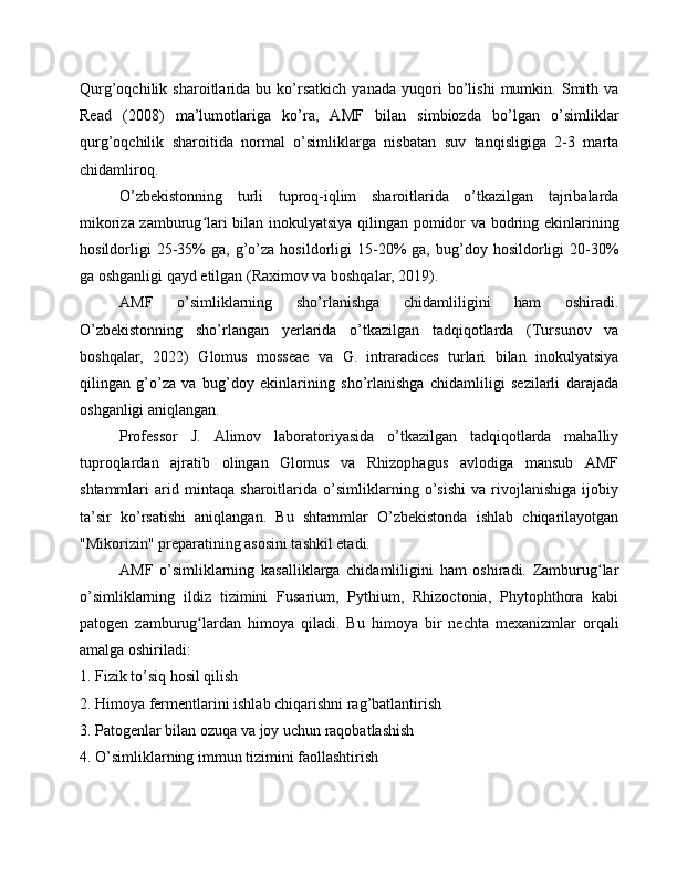 Qurg’oqchilik   sharoitlarida   bu   ko’rsatkich   yanada   yuqori   bo’lishi   mumkin.   Smith   va
Read   (2008)   ma’lumotlariga   ko’ra,   AMF   bilan   simbiozda   bo’lgan   o’simliklar
qurg’oqchilik   sharoitida   normal   o’simliklarga   nisbatan   suv   tanqisligiga   2-3   marta
chidamliroq.
O’zbekistonning   turli   tuproq-iqlim   sharoitlarida   o’tkazilgan   tajribalarda
mikoriza zamburug lari bilan inokulyatsiya qilingan pomidor va bodring ekinlariningʻ
hosildorligi   25-35%   ga,  g’o’za   hosildorligi   15-20%   ga,   bug’doy   hosildorligi   20-30%
ga oshganligi qayd etilgan (Raximov va boshqalar, 2019).
AMF   o’simliklarning   sho’rlanishga   chidamliligini   ham   oshiradi.
O’zbekistonning   sho’rlangan   yerlarida   o’tkazilgan   tadqiqotlarda   (Tursunov   va
boshqalar,   2022)   Glomus   mosseae   va   G.   intraradices   turlari   bilan   inokulyatsiya
qilingan   g’o’za   va   bug’doy   ekinlarining   sho’rlanishga   chidamliligi   sezilarli   darajada
oshganligi aniqlangan.
Professor   J.   Alimov   laboratoriyasida   o’tkazilgan   tadqiqotlarda   mahalliy
tuproqlardan   ajratib   olingan   Glomus   va   Rhizophagus   avlodiga   mansub   AMF
shtammlari   arid   mintaqa   sharoitlarida   o’simliklarning   o’sishi   va   rivojlanishiga   ijobiy
ta’sir   ko’rsatishi   aniqlangan.   Bu   shtammlar   O’zbekistonda   ishlab   chiqarilayotgan
"Mikorizin" preparatining asosini tashkil etadi.
AMF   o’simliklarning   kasalliklarga   chidamliligini   ham   oshiradi.   Zamburug lar	
ʻ
o’simliklarning   ildiz   tizimini   Fusarium,   Pythium,   Rhizoctonia,   Phytophthora   kabi
patogen   zamburug lardan   himoya   qiladi.   Bu   himoya   bir   nechta   mexanizmlar   orqali	
ʻ
amalga oshiriladi:
1. Fizik to’siq hosil qilish
2. Himoya fermentlarini ishlab chiqarishni rag’batlantirish
3. Patogenlar bilan ozuqa va joy uchun raqobatlashish
4. O’simliklarning immun tizimini faollashtirish 