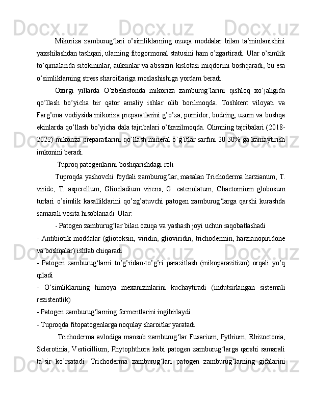 Mikoriza   zamburug lari   o’simliklarning   ozuqa   moddalar   bilan   ta’minlanishiniʻ
yaxshilashdan tashqari, ularning fitogormonal statusini ham o’zgartiradi. Ular o’simlik
to’qimalarida sitokininlar, auksinlar va abssizin kislotasi miqdorini boshqaradi, bu esa
o’simliklarning stress sharoitlariga moslashishiga yordam beradi.
Oxirgi   yillarda   O’zbekistonda   mikoriza   zamburug larini   qishloq   xo’jaligida	
ʻ
qo’llash   bo’yicha   bir   qator   amaliy   ishlar   olib   borilmoqda.   Toshkent   viloyati   va
Farg’ona vodiysida mikoriza preparatlarini g’o’za, pomidor, bodring, uzum va boshqa
ekinlarda qo’llash bo’yicha dala tajribalari o’tkazilmoqda. Olimning tajribalari (2018-
2022) mikoriza preparatlarini qo’llash mineral o’g’itlar sarfini 20-30% ga kamaytirish
imkonini beradi.
 Tuproq patogenlarini boshqarishdagi roli
Tuproqda yashovchi foydali zamburug lar, masalan Trichoderma harzianum, T.	
ʻ
viride,   T.   asperellum,   Gliocladium   virens,   G.   catenulatum,   Chaetomium   globosum
turlari   o’simlik   kasalliklarini   qo’zg’atuvchi   patogen   zamburug larga   qarshi   kurashda	
ʻ
samarali vosita hisoblanadi. Ular:
- Patogen zamburug lar bilan ozuqa va yashash joyi uchun raqobatlashadi	
ʻ
- Antibiotik moddalar  (gliotoksin,  viridin, glioviridin, trichodermin, harzianopiridone
va boshqalar) ishlab chiqaradi
-   Patogen   zamburug larni   to’g’ridan-to’g’ri   parazitlash   (mikoparazitizm)   orqali   yo’q	
ʻ
qiladi
-   O’simliklarning   himoya   mexanizmlarini   kuchaytiradi   (indutsirlangan   sistemali
rezistentlik)
- Patogen zamburug larning fermentlarini ingibirlaydi
ʻ
- Tuproqda fitopatogenlarga noqulay sharoitlar yaratadi
  Trichoderma avlodiga mansub  zamburug lar Fusarium, Pythium, Rhizoctonia,	
ʻ
Sclerotinia,   Verticillium,   Phytophthora   kabi   patogen   zamburug larga   qarshi   samarali	
ʻ
ta’sir   ko’rsatadi.   Trichoderma   zamburug lari   patogen   zamburug larning   gifalarini	
ʻ ʻ 