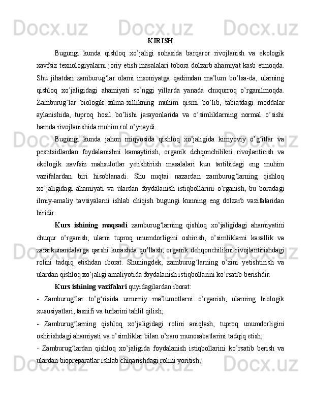 KIRISH
Bugungi   kunda   qishloq   xo’jaligi   sohasida   barqaror   rivojlanish   va   ekologik
xavfsiz texnologiyalarni joriy etish masalalari tobora dolzarb ahamiyat kasb etmoqda.
Shu   jihatdan   zamburug lar   olami   insoniyatga   qadimdan   ma’lum   bo’lsa-da,   ularningʻ
qishloq   xo’jaligidagi   ahamiyati   so’nggi   yillarda   yanada   chuqurroq   o’rganilmoqda.
Zamburug lar   biologik   xilma-xillikning   muhim   qismi   bo’lib,   tabiatdagi   moddalar	
ʻ
aylanishida,   tuproq   hosil   bo’lishi   jarayonlarida   va   o’simliklarning   normal   o’sishi
hamda rivojlanishida muhim rol o’ynaydi.
Bugungi   kunda   jahon   miqyosida   qishloq   xo’jaligida   kimyoviy   o’g itlar   va	
ʻ
pestitsidlardan   foydalanishni   kamaytirish,   organik   dehqonchilikni   rivojlantirish   va
ekologik   xavfsiz   mahsulotlar   yetishtirish   masalalari   kun   tartibidagi   eng   muhim
vazifalardan   biri   hisoblanadi.   Shu   nuqtai   nazardan   zamburug larning   qishloq	
ʻ
xo’jaligidagi   ahamiyati   va   ulardan   foydalanish   istiqbollarini   o’rganish,   bu   boradagi
ilmiy-amaliy   tavsiyalarni   ishlab   chiqish   bugungi   kunning   eng   dolzarb   vazifalaridan
biridir.
Kurs   ishining   maqsadi   zamburug larning   qishloq   xo’jaligidagi   ahamiyatini	
ʻ
chuqur   o’rganish,   ularni   tuproq   unumdorligini   oshirish,   o’simliklarni   kasallik   va
zararkunandalarga qarshi kurashda qo’llash, organik dehqonchilikni rivojlantirishdagi
rolini   tadqiq   etishdan   iborat.   Shuningdek,   zamburug larning   o’zini   yetishtirish   va	
ʻ
ulardan qishloq xo’jaligi amaliyotida foydalanish istiqbollarini ko’rsatib berishdir.
Kurs ishining vazifalari  quyidagilardan iborat:
-   Zamburug lar   to’g risida   umumiy   ma’lumotlarni   o’rganish,   ularning   biologik	
ʻ ʻ
xususiyatlari, tasnifi va turlarini tahlil qilish;
-   Zamburug larning   qishloq   xo’jaligidagi   rolini   aniqlash,   tuproq   unumdorligini
ʻ
oshirishdagi ahamiyati va o’simliklar bilan o’zaro munosabatlarini tadqiq etish;
-   Zamburug lardan   qishloq   xo’jaligida   foydalanish   istiqbollarini   ko’rsatib   berish   va
ʻ
ulardan biopreparatlar ishlab chiqarishdagi rolini yoritish; 