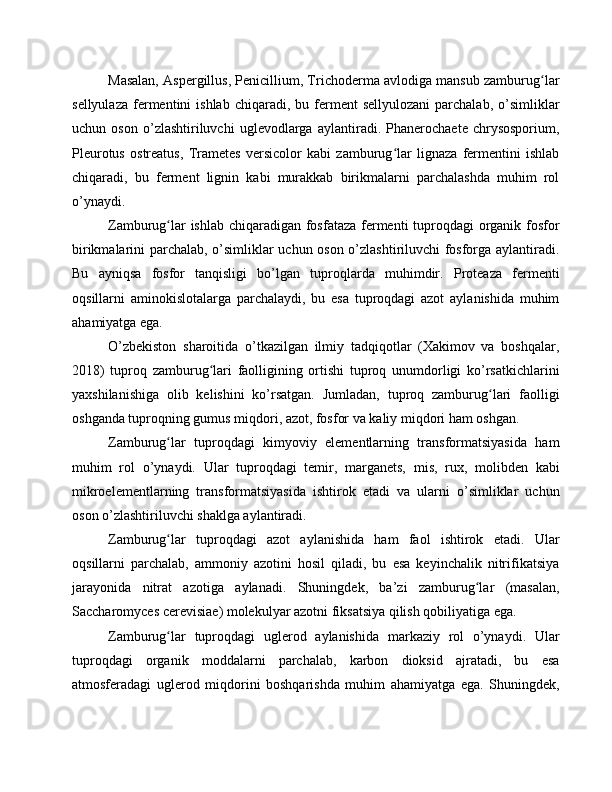 Masalan, Aspergillus, Penicillium, Trichoderma avlodiga mansub zamburug larʻ
sellyulaza   fermentini   ishlab  chiqaradi,  bu  ferment   sellyulozani  parchalab,  o’simliklar
uchun   oson   o’zlashtiriluvchi   uglevodlarga   aylantiradi.   Phanerochaete   chrysosporium,
Pleurotus   ostreatus,   Trametes   versicolor   kabi   zamburug lar   lignaza   fermentini   ishlab	
ʻ
chiqaradi,   bu   ferment   lignin   kabi   murakkab   birikmalarni   parchalashda   muhim   rol
o’ynaydi.
Zamburug lar  ishlab chiqaradigan fosfataza  fermenti  tuproqdagi organik fosfor	
ʻ
birikmalarini parchalab, o’simliklar uchun oson o’zlashtiriluvchi fosforga aylantiradi.
Bu   ayniqsa   fosfor   tanqisligi   bo’lgan   tuproqlarda   muhimdir.   Proteaza   fermenti
oqsillarni   aminokislotalarga   parchalaydi,   bu   esa   tuproqdagi   azot   aylanishida   muhim
ahamiyatga ega.
O’zbekiston   sharoitida   o’tkazilgan   ilmiy   tadqiqotlar   (Xakimov   va   boshqalar,
2018)   tuproq   zamburug lari   faolligining   ortishi   tuproq   unumdorligi   ko’rsatkichlarini	
ʻ
yaxshilanishiga   olib   kelishini   ko’rsatgan.   Jumladan,   tuproq   zamburug lari   faolligi	
ʻ
oshganda tuproqning gumus miqdori, azot, fosfor va kaliy miqdori ham oshgan.
Zamburug lar   tuproqdagi   kimyoviy   elementlarning   transformatsiyasida   ham	
ʻ
muhim   rol   o’ynaydi.   Ular   tuproqdagi   temir,   marganets,   mis,   rux,   molibden   kabi
mikroelementlarning   transformatsiyasida   ishtirok   etadi   va   ularni   o’simliklar   uchun
oson o’zlashtiriluvchi shaklga aylantiradi.
Zamburug lar   tuproqdagi   azot   aylanishida   ham   faol   ishtirok   etadi.   Ular
ʻ
oqsillarni   parchalab,   ammoniy   azotini   hosil   qiladi,   bu   esa   keyinchalik   nitrifikatsiya
jarayonida   nitrat   azotiga   aylanadi.   Shuningdek,   ba’zi   zamburug lar   (masalan,	
ʻ
Saccharomyces cerevisiae) molekulyar azotni fiksatsiya qilish qobiliyatiga ega.
Zamburug lar   tuproqdagi   uglerod   aylanishida   markaziy   rol   o’ynaydi.   Ular	
ʻ
tuproqdagi   organik   moddalarni   parchalab,   karbon   dioksid   ajratadi,   bu   esa
atmosferadagi   uglerod   miqdorini   boshqarishda   muhim   ahamiyatga   ega.   Shuningdek, 