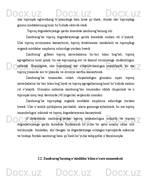 ular   tuproqda   uglerodning   to’planishiga   ham   hissa   qo’shadi,   chunki   ular   tuproqdagi
gumus moddalarining hosil bo’lishida ishtirok etadi.
 Tuproq degradatsiyasiga qarshi kurashda zamburug larning roliʻ
Zamburug lar   tuproq   degradatsiyasiga   qarshi   kurashda   muhim   rol   o’ynaydi.	
ʻ
Ular   tuproq   erroziyasini   kamaytirish,   tuproq   strukturasini   yaxshilash   va   tuproqdagi
organik moddalar miqdorini oshirishga yordam beradi.
Zamburug   gifalari   tuproq   zarrachalarini   bir-biri   bilan   bog’lab,   tuproq
ʻ
agregatlarini hosil qiladi, bu esa tuproqning suv va shamol erroziyasiga chidamliligini
oshiradi.   Shuningdek,   ular   tuproqning   suv   o’tkazuvchanligini   yaxshilaydi,   bu   esa
tuproq yuzasida suv to’planishi va erroziya xavfini kamaytiradi.
Zamburug lar   tomonidan   ishlab   chiqariladigan   glomalin   oqsili   tuproq
ʻ
zarrachalarini bir-biri bilan bog’laydi va tuproq agregatlarining hosil bo’lishida muhim
rol   o’ynaydi.   Glomalin   mikoriza   zamburug lari   tomonidan   ishlab   chiqariladi   va   u	
ʻ
tuproqda uzoq vaqt davomida (40 yilgacha) saqlanishi mumkin.
Zamburug lar   tuproqdagi   organik   moddalar   miqdorini   oshirishga   yordam	
ʻ
beradi. Ular o’simlik qoldiqlarini parchalab, ularni gumusga aylantiradi, bu esa tuproq
unumdorligini oshiradi va tuproq degradatsiyasini kamaytiradi.
O’zbekistonda   zamburug lardan   tuproq   unumdorligini   oshirish   va   tuproq	
ʻ
degradatsiyasiga   qarshi   kurashda   foydalanish   bo’yicha   bir   qator   amaliy   ishlar   olib
borilmoqda. Jumladan, sho’rlangan va degradatsiyaga uchragan tuproqlarda mikoriza
va boshqa foydali zamburug larni qo’llash bo’yicha tadqiqotlar o’tkazilmoqda.	
ʻ
2.2. Zamburug larning o’simliklar bilan o’zaro munosabati	
ʻ 