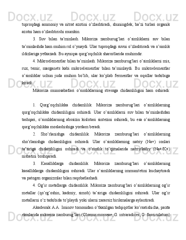 tuproqdagi   ammoniy   va   nitrat   azotini   o’zlashtiradi,   shuningdek,   ba’zi   turlari   organik
azotni ham o’zlashtirishi mumkin.
3.   Suv   bilan   ta’minlash.   Mikoriza   zamburug lari   o’simliklarni   suv   bilanʻ
ta’minlashda ham muhim rol o’ynaydi. Ular tuproqdagi suvni o’zlashtiradi va o’simlik
ildizlariga yetkazadi. Bu ayniqsa qurg’oqchilik sharoitlarida muhimdir.
4. Mikroelementlar bilan ta’minlash. Mikoriza zamburug lari o’simliklarni mis,	
ʻ
rux,   temir,   marganets   kabi   mikroelementlar   bilan   ta’minlaydi.   Bu   mikroelementlar
o’simliklar   uchun   juda   muhim   bo’lib,   ular   ko’plab   fermentlar   va   oqsillar   tarkibiga
kiradi.
Mikoriza   munosabatlari   o’simliklarning   stressga   chidamliligini   ham   oshiradi:
1.   Qurg’oqchilikka   chidamlilik.   Mikoriza   zamburug lari   o’simliklarning
ʻ
qurg’oqchilikka   chidamliligini   oshiradi.   Ular   o’simliklarni   suv   bilan   ta’minlashdan
tashqari,   o’simliklarning   abssizin   kislotasi   sintezini   oshiradi,   bu   esa   o’simliklarning
qurg’oqchilikka moslashishiga yordam beradi.
2.   Sho’rlanishga   chidamlilik.   Mikoriza   zamburug lari   o’simliklarning
ʻ
sho’rlanishga   chidamliligini   oshiradi.   Ular   o’simliklarning   natriy   (Na+)   ionlari
ta’siriga   chidamliligini   oshiradi   va   o’simlik   to’qimalarida   natriy/kaliy   (Na+/K+)
nisbatini boshqaradi.
3.   Kasalliklarga   chidamlilik.   Mikoriza   zamburug lari   o’simliklarning
ʻ
kasalliklarga   chidamliligini   oshiradi.   Ular   o’simliklarning   immunitetini   kuchaytiradi
va patogen organizmlar bilan raqobatlashadi.
4.   Og’ir   metallarga   chidamlilik.   Mikoriza   zamburug lari   o’simliklarning   og’ir	
ʻ
metallar   (qo’rg’oshin,   kadmiy,   simob)   ta’siriga   chidamliligini   oshiradi.   Ular   og’ir
metallarni o’z tarkibida to’playdi yoki ularni zararsiz birikmalarga aylantiradi.
Akademik A.A. Iminov tomonidan o’tkazilgan tadqiqotlar ko’rsatishicha, paxta
ekinlarida mikoriza zamburug lari (Glomus mosseae, G. intraradices, G. fasciculatum)	
ʻ 