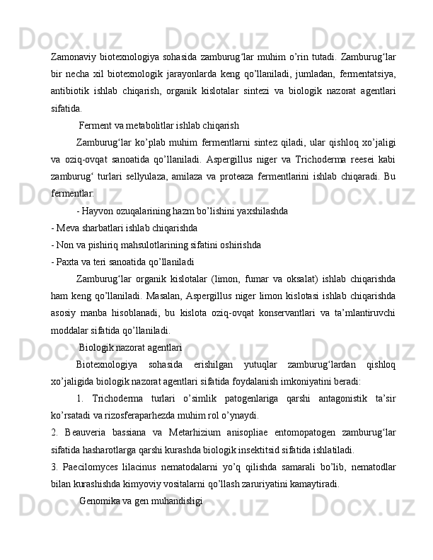 Zamonaviy   biotexnologiya   sohasida   zamburug lar   muhim   o’rin   tutadi.   Zamburug larʻ ʻ
bir   necha   xil   biotexnologik   jarayonlarda   keng   qo’llaniladi,   jumladan,   fermentatsiya,
antibiotik   ishlab   chiqarish,   organik   kislotalar   sintezi   va   biologik   nazorat   agentlari
sifatida.
 Ferment va metabolitlar ishlab chiqarish
Zamburug lar   ko’plab   muhim   fermentlarni   sintez   qiladi,   ular   qishloq   xo’jaligi	
ʻ
va   oziq-ovqat   sanoatida   qo’llaniladi.   Aspergillus   niger   va   Trichoderma   reesei   kabi
zamburug   turlari   sellyulaza,   amilaza   va   proteaza   fermentlarini   ishlab   chiqaradi.   Bu	
ʻ
fermentlar:
- Hayvon ozuqalarining hazm bo’lishini yaxshilashda
- Meva sharbatlari ishlab chiqarishda
- Non va pishiriq mahsulotlarining sifatini oshirishda
- Paxta va teri sanoatida qo’llaniladi
Zamburug lar   organik   kislotalar   (limon,   fumar   va   oksalat)   ishlab   chiqarishda	
ʻ
ham   keng   qo’llaniladi.   Masalan,   Aspergillus   niger   limon   kislotasi   ishlab   chiqarishda
asosiy   manba   hisoblanadi,   bu   kislota   oziq-ovqat   konservantlari   va   ta’mlantiruvchi
moddalar sifatida qo’llaniladi.
 Biologik nazorat agentlari
Biotexnologiya   sohasida   erishilgan   yutuqlar   zamburug lardan   qishloq	
ʻ
xo’jaligida biologik nazorat agentlari sifatida foydalanish imkoniyatini beradi:
1.   Trichoderma   turlari   o’simlik   patogenlariga   qarshi   antagonistik   ta’sir
ko’rsatadi va rizosferaparhezda muhim rol o’ynaydi.
2.   Beauveria   bassiana   va   Metarhizium   anisopliae   entomopatogen   zamburug lar	
ʻ
sifatida hasharotlarga qarshi kurashda biologik insektitsid sifatida ishlatiladi.
3.   Paecilomyces   lilacinus   nematodalarni   yo’q   qilishda   samarali   bo’lib,   nematodlar
bilan kurashishda kimyoviy vositalarni qo’llash zaruriyatini kamaytiradi.
 Genomika va gen muhandisligi 