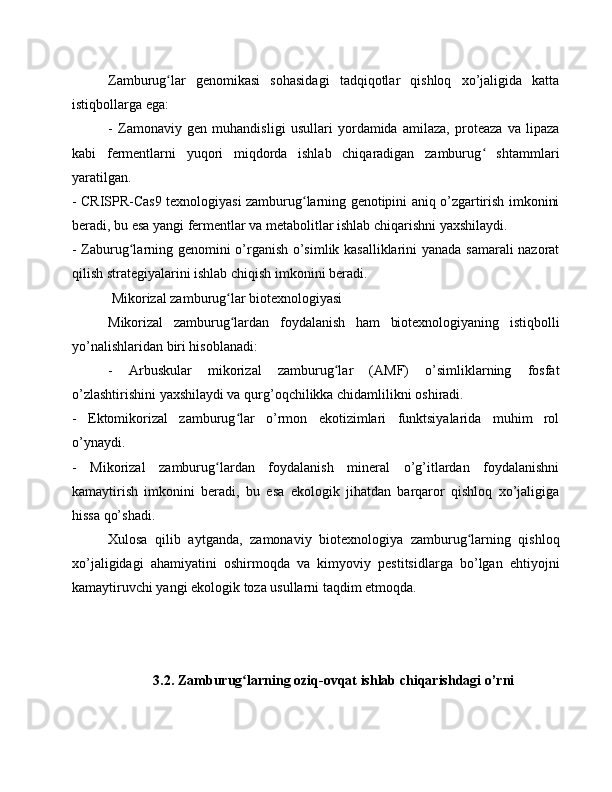 Zamburug lar   genomikasi   sohasidagi   tadqiqotlar   qishloq   xo’jaligida   kattaʻ
istiqbollarga ega:
-   Zamonaviy   gen   muhandisligi   usullari   yordamida   amilaza,   proteaza   va   lipaza
kabi   fermentlarni   yuqori   miqdorda   ishlab   chiqaradigan   zamburug   shtammlari	
ʻ
yaratilgan.
- CRISPR-Cas9 texnologiyasi zamburug larning genotipini aniq o’zgartirish imkonini	
ʻ
beradi, bu esa yangi fermentlar va metabolitlar ishlab chiqarishni yaxshilaydi.
- Zaburug larning genomini o’rganish o’simlik kasalliklarini yanada samarali nazorat	
ʻ
qilish strategiyalarini ishlab chiqish imkonini beradi.
 Mikorizal zamburug lar biotexnologiyasi	
ʻ
Mikorizal   zamburug lardan   foydalanish   ham   biotexnologiyaning   istiqbolli
ʻ
yo’nalishlaridan biri hisoblanadi:
-   Arbuskular   mikorizal   zamburug lar   (AMF)   o’simliklarning   fosfat	
ʻ
o’zlashtirishini yaxshilaydi va qurg’oqchilikka chidamlilikni oshiradi.
-   Ektomikorizal   zamburug lar   o’rmon   ekotizimlari   funktsiyalarida   muhim   rol	
ʻ
o’ynaydi.
-   Mikorizal   zamburug lardan   foydalanish   mineral   o’g’itlardan   foydalanishni	
ʻ
kamaytirish   imkonini   beradi,   bu   esa   ekologik   jihatdan   barqaror   qishloq   xo’jaligiga
hissa qo’shadi.
Xulosa   qilib   aytganda,   zamonaviy   biotexnologiya   zamburug larning   qishloq	
ʻ
xo’jaligidagi   ahamiyatini   oshirmoqda   va   kimyoviy   pestitsidlarga   bo’lgan   ehtiyojni
kamaytiruvchi yangi ekologik toza usullarni taqdim etmoqda.
3.2. Zamburug larning oziq-ovqat ishlab chiqarishdagi o’rni	
ʻ 
