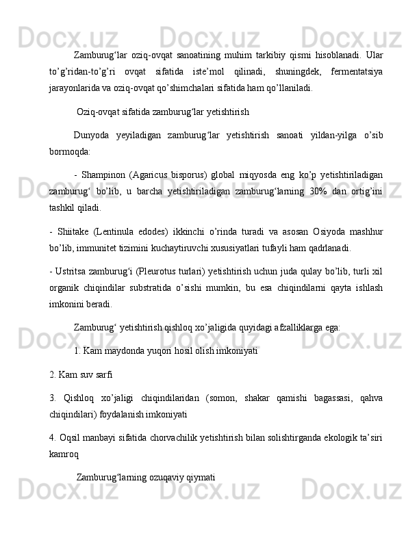 Zamburug lar   oziq-ovqat   sanoatining   muhim   tarkibiy   qismi   hisoblanadi.   Ularʻ
to’g’ridan-to’g’ri   ovqat   sifatida   iste’mol   qilinadi,   shuningdek,   fermentatsiya
jarayonlarida va oziq-ovqat qo’shimchalari sifatida ham qo’llaniladi.
 Oziq-ovqat sifatida zamburug lar yetishtirish	
ʻ
Dunyoda   yeyiladigan   zamburug lar   yetishtirish   sanoati   yildan-yilga   o’sib	
ʻ
bormoqda:
-   Shampinon   (Agaricus   bisporus)   global   miqyosda   eng   ko’p   yetishtiriladigan
zamburug   bo’lib,   u   barcha   yetishtiriladigan   zamburug larning   30%   dan   ortig’ini	
ʻ ʻ
tashkil qiladi.
-   Shiitake   (Lentinula   edodes)   ikkinchi   o’rinda   turadi   va   asosan   Osiyoda   mashhur
bo’lib, immunitet tizimini kuchaytiruvchi xususiyatlari tufayli ham qadrlanadi.
- Ustritsa zamburug i (Pleurotus turlari) yetishtirish uchun juda qulay bo’lib, turli xil	
ʻ
organik   chiqindilar   substratida   o’sishi   mumkin,   bu   esa   chiqindilarni   qayta   ishlash
imkonini beradi.
Zamburug  yetishtirish qishloq xo’jaligida quyidagi afzalliklarga ega:	
ʻ
1. Kam maydonda yuqori hosil olish imkoniyati
2. Kam suv sarfi
3.   Qishloq   xo’jaligi   chiqindilaridan   (somon,   shakar   qamishi   bagassasi,   qahva
chiqindilari) foydalanish imkoniyati
4. Oqsil manbayi sifatida chorvachilik yetishtirish bilan solishtirganda ekologik ta’siri
kamroq
 Zamburug larning ozuqaviy qiymati
ʻ 