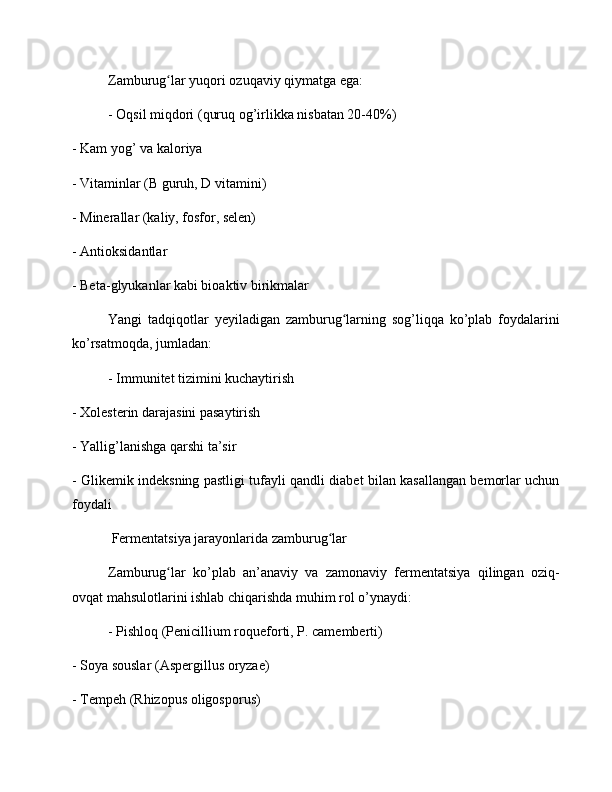 Zamburug lar yuqori ozuqaviy qiymatga ega:ʻ
- Oqsil miqdori (quruq og’irlikka nisbatan 20-40%)
- Kam yog’ va kaloriya
- Vitaminlar (B guruh, D vitamini)
- Minerallar (kaliy, fosfor, selen)
- Antioksidantlar
- Beta-glyukanlar kabi bioaktiv birikmalar
Yangi   tadqiqotlar   yeyiladigan   zamburug larning   sog’liqqa   ko’plab   foydalarini	
ʻ
ko’rsatmoqda, jumladan:
- Immunitet tizimini kuchaytirish
- Xolesterin darajasini pasaytirish
- Yallig’lanishga qarshi ta’sir
- Glikemik indeksning pastligi tufayli qandli diabet bilan kasallangan bemorlar uchun
foydali
 Fermentatsiya jarayonlarida zamburug lar	
ʻ
Zamburug lar   ko’plab   an’anaviy   va   zamonaviy   fermentatsiya   qilingan   oziq-	
ʻ
ovqat mahsulotlarini ishlab chiqarishda muhim rol o’ynaydi:
- Pishloq (Penicillium roqueforti, P. camemberti)
- Soya souslar (Aspergillus oryzae)
- Tempeh (Rhizopus oligosporus) 
