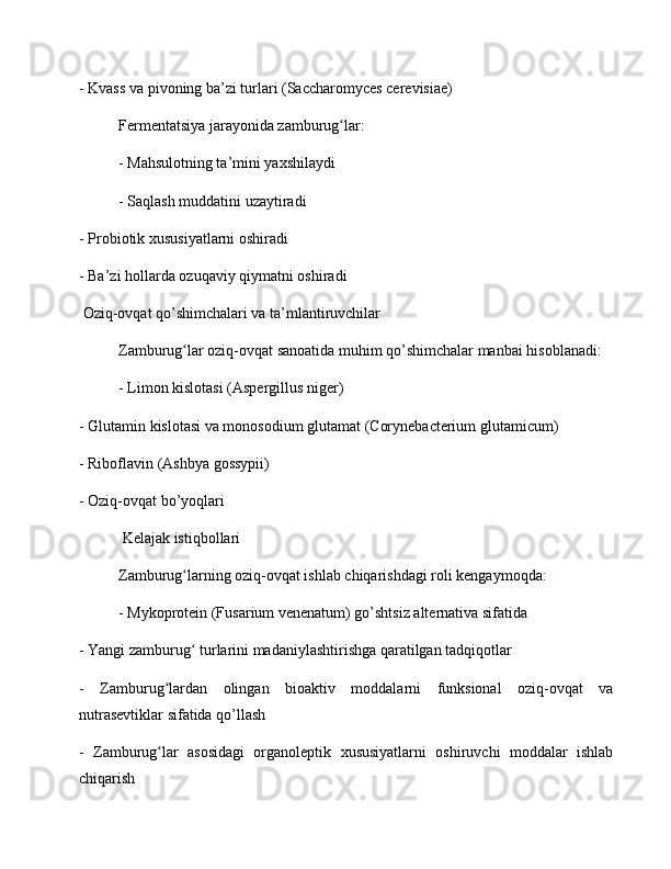- Kvass va pivoning ba’zi turlari (Saccharomyces cerevisiae)
Fermentatsiya jarayonida zamburug lar:ʻ
- Mahsulotning ta’mini yaxshilaydi
- Saqlash muddatini uzaytiradi
- Probiotik xususiyatlarni oshiradi
- Ba’zi hollarda ozuqaviy qiymatni oshiradi
 Oziq-ovqat qo’shimchalari va ta’mlantiruvchilar
Zamburug lar oziq-ovqat sanoatida muhim qo’shimchalar manbai hisoblanadi:	
ʻ
- Limon kislotasi (Aspergillus niger)
- Glutamin kislotasi va monosodium glutamat (Corynebacterium glutamicum)
- Riboflavin (Ashbya gossypii)
- Oziq-ovqat bo’yoqlari
 Kelajak istiqbollari
Zamburug larning oziq-ovqat ishlab chiqarishdagi roli kengaymoqda:
ʻ
- Mykoprotein (Fusarium venenatum) go’shtsiz alternativa sifatida
- Yangi zamburug  turlarini madaniylashtirishga qaratilgan tadqiqotlar
ʻ
-   Zamburug lardan   olingan   bioaktiv   moddalarni   funksional   oziq-ovqat   va	
ʻ
nutrasevtiklar sifatida qo’llash
-   Zamburug lar   asosidagi   organoleptik   xususiyatlarni   oshiruvchi   moddalar   ishlab
ʻ
chiqarish 