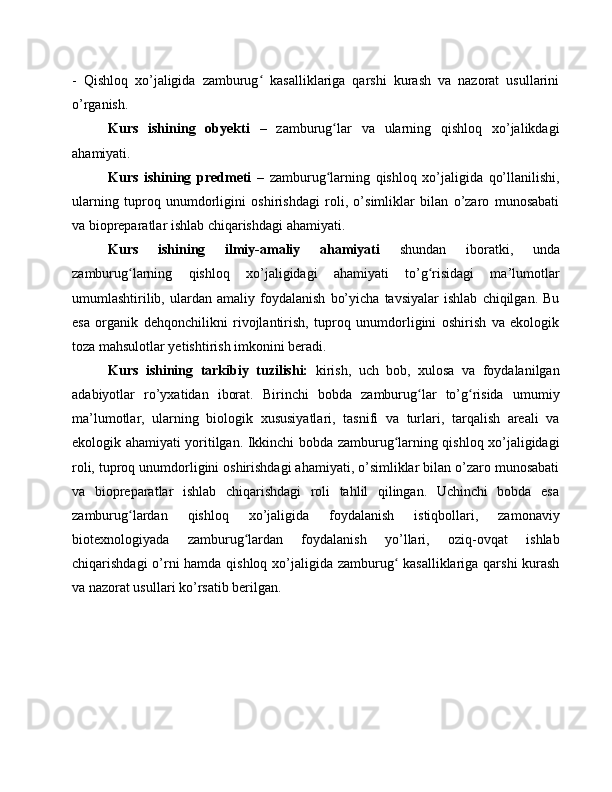 -   Qishloq   xo’jaligida   zamburug   kasalliklariga   qarshi   kurash   va   nazorat   usullariniʻ
o’rganish.
Kurs   ishining   obyekti   –   zamburug lar   va   ularning   qishloq   xo’jalikdagi	
ʻ
ahamiyati.
Kurs   ishining   predmeti   –   zamburug larning   qishloq   xo’jaligida   qo’llanilishi,
ʻ
ularning   tuproq   unumdorligini   oshirishdagi   roli,   o’simliklar   bilan   o’zaro   munosabati
va biopreparatlar ishlab chiqarishdagi ahamiyati.
Kurs   ishining   ilmiy-amaliy   ahamiyati   shundan   iboratki,   unda
zamburug larning   qishloq   xo’jaligidagi   ahamiyati   to’g risidagi   ma’lumotlar	
ʻ ʻ
umumlashtirilib,   ulardan   amaliy   foydalanish   bo’yicha   tavsiyalar   ishlab   chiqilgan.   Bu
esa   organik   dehqonchilikni   rivojlantirish,   tuproq   unumdorligini   oshirish   va   ekologik
toza mahsulotlar yetishtirish imkonini beradi.
Kurs   ishining   tarkibiy   tuzilishi:   kirish,   uch   bob,   xulosa   va   foydalanilgan
adabiyotlar   ro’yxatidan   iborat.   Birinchi   bobda   zamburug lar   to’g risida   umumiy	
ʻ ʻ
ma’lumotlar,   ularning   biologik   xususiyatlari,   tasnifi   va   turlari,   tarqalish   areali   va
ekologik ahamiyati yoritilgan. Ikkinchi bobda zamburug larning qishloq xo’jaligidagi	
ʻ
roli, tuproq unumdorligini oshirishdagi ahamiyati, o’simliklar bilan o’zaro munosabati
va   biopreparatlar   ishlab   chiqarishdagi   roli   tahlil   qilingan.   Uchinchi   bobda   esa
zamburug lardan   qishloq   xo’jaligida   foydalanish   istiqbollari,   zamonaviy	
ʻ
biotexnologiyada   zamburug lardan   foydalanish   yo’llari,   oziq-ovqat   ishlab	
ʻ
chiqarishdagi  o’rni  hamda qishloq xo’jaligida zamburug  kasalliklariga qarshi  kurash	
ʻ
va nazorat usullari ko’rsatib berilgan. 
