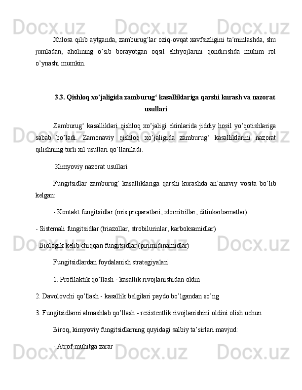 Xulosa qilib aytganda, zamburug lar oziq-ovqat xavfsizligini ta’minlashda, shuʻ
jumladan,   aholining   o’sib   borayotgan   oqsil   ehtiyojlarini   qondirishda   muhim   rol
o’ynashi mumkin.
3.3. Qishloq xo’jaligida zamburug  kasalliklariga qarshi kurash va nazorat	
ʻ
usullari
Zamburug   kasalliklari   qishloq   xo’jaligi   ekinlarida   jiddiy   hosil   yo’qotishlariga	
ʻ
sabab   bo’ladi.   Zamonaviy   qishloq   xo’jaligida   zamburug   kasalliklarini   nazorat	
ʻ
qilishning turli xil usullari qo’llaniladi.
 Kimyoviy nazorat usullari
Fungitsidlar   zamburug   kasalliklariga   qarshi   kurashda   an’anaviy   vosita   bo’lib	
ʻ
kelgan:
- Kontakt fungitsidlar (mis preparatlari, xlornitrillar, ditiokarbamatlar)
- Sistemali fungitsidlar (triazollar, strobilurinlar, karboksamidlar)
- Biologik kelib chiqqan fungitsidlar (pirimidinamidlar)
Fungitsidlardan foydalanish strategiyalari:
1. Profilaktik qo’llash - kasallik rivojlanishidan oldin
2. Davolovchi qo’llash - kasallik belgilari paydo bo’lgandan so’ng
3. Fungitsidlarni almashlab qo’llash - rezistentlik rivojlanishini oldini olish uchun
Biroq, kimyoviy fungitsidlarning quyidagi salbiy ta’sirlari mavjud:
- Atrof-muhitga zarar 