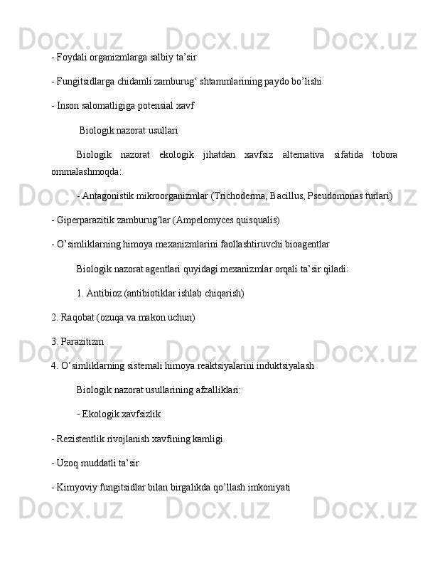 - Foydali organizmlarga salbiy ta’sir
- Fungitsidlarga chidamli zamburug  shtammlarining paydo bo’lishiʻ
- Inson salomatligiga potensial xavf
 Biologik nazorat usullari
Biologik   nazorat   ekologik   jihatdan   xavfsiz   alternativa   sifatida   tobora
ommalashmoqda:
- Antagonistik mikroorganizmlar (Trichoderma, Bacillus, Pseudomonas turlari)
- Giperparazitik zamburug lar (Ampelomyces quisqualis)	
ʻ
- O’simliklarning himoya mexanizmlarini faollashtiruvchi bioagentlar
Biologik nazorat agentlari quyidagi mexanizmlar orqali ta’sir qiladi:
1. Antibioz (antibiotiklar ishlab chiqarish)
2. Raqobat (ozuqa va makon uchun)
3. Parazitizm
4. O’simliklarning sistemali himoya reaktsiyalarini induktsiyalash
Biologik nazorat usullarining afzalliklari:
- Ekologik xavfsizlik
- Rezistentlik rivojlanish xavfining kamligi
- Uzoq muddatli ta’sir
- Kimyoviy fungitsidlar bilan birgalikda qo’llash imkoniyati 