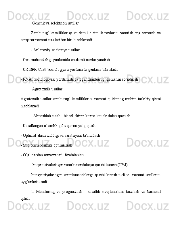  Genetik va selektsion usullar
Zamburug   kasalliklariga   chidamli   o’simlik   navlarini   yaratish   eng   samarali   vaʻ
barqaror nazorat usullaridan biri hisoblanadi:
- An’anaviy selektsiya usullari
- Gen muhandisligi yordamida chidamli navlar yaratish
- CRISPR-Cas9 texnologiyasi yordamida genlarni tahrirlash
- RNAi texnologiyasi yordamida patogen zamburug  genlarini so’ndirish	
ʻ
 Agrotexnik usullar
Agrotexnik   usullar   zamburug   kasalliklarini   nazorat   qilishning   muhim   tarkibiy   qismi	
ʻ
hisoblanadi:
- Almashlab ekish - bir xil ekinni ketma-ket ekishdan qochish
- Kasallangan o’simlik qoldiqlarini yo’q qilish
- Optimal ekish zichligi va aeratsiyani ta’minlash
- Sug’orish rejimini optimallash
- O’g’itlardan muvozanatli foydalanish
 Integratsiyalashgan zararkunandalarga qarshi kurash (IPM)
Integratsiyalashgan   zararkunandalarga   qarshi   kurash   turli   xil   nazorat   usullarini
uyg’unlashtiradi:
1.   Monitoring   va   prognozlash   -   kasallik   rivojlanishini   kuzatish   va   bashorat
qilish 