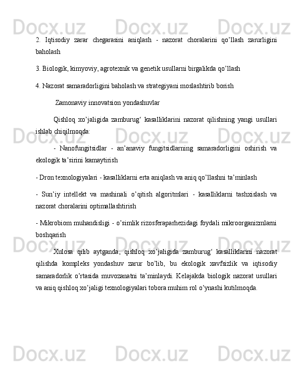 2.   Iqtisodiy   zarar   chegarasini   aniqlash   -   nazorat   choralarini   qo’llash   zarurligini
baholash
3. Biologik, kimyoviy, agrotexnik va genetik usullarni birgalikda qo’llash
4. Nazorat samaradorligini baholash va strategiyani moslashtirib borish
 Zamonaviy innovatsion yondashuvlar
Qishloq   xo’jaligida   zamburug   kasalliklarini   nazorat   qilishning   yangi   usullariʻ
ishlab chiqilmoqda:
-   Nanofungitsidlar   -   an’anaviy   fungitsidlarning   samaradorligini   oshirish   va
ekologik ta’sirini kamaytirish
- Dron texnologiyalari - kasalliklarni erta aniqlash va aniq qo’llashni ta’minlash
-   Sun’iy   intellekt   va   mashinali   o’qitish   algoritmlari   -   kasalliklarni   tashxislash   va
nazorat choralarini optimallashtirish
- Mikrobiom muhandisligi - o’simlik rizosferaparhezidagi foydali mikroorganizmlarni
boshqarish
Xulosa   qilib   aytganda,   qishloq   xo’jaligida   zamburug   kasalliklarini   nazorat	
ʻ
qilishda   kompleks   yondashuv   zarur   bo’lib,   bu   ekologik   xavfsizlik   va   iqtisodiy
samaradorlik   o’rtasida   muvozanatni   ta’minlaydi.   Kelajakda   biologik   nazorat   usullari
va aniq qishloq xo’jaligi texnologiyalari tobora muhim rol o’ynashi kutilmoqda. 