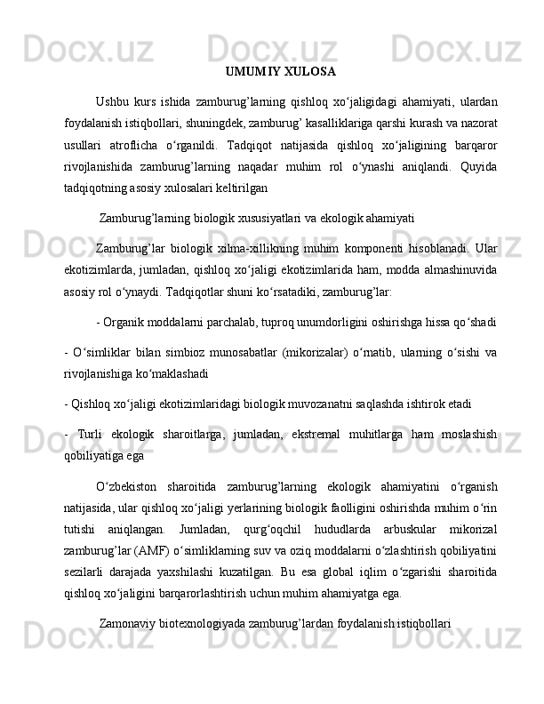 UMUMIY XULOSA
Ushbu   kurs   ishida   zamburug’larning   qishloq   xo jaligidagi   ahamiyati,   ulardanʻ
foydalanish istiqbollari, shuningdek, zamburug’ kasalliklariga qarshi kurash va nazorat
usullari   atroflicha   o rganildi.   Tadqiqot   natijasida   qishloq   xo jaligining   barqaror	
ʻ ʻ
rivojlanishida   zamburug’larning   naqadar   muhim   rol   o ynashi   aniqlandi.   Quyida	
ʻ
tadqiqotning asosiy xulosalari keltirilgan
 Zamburug’larning biologik xususiyatlari va ekologik ahamiyati
Zamburug’lar   biologik   xilma-xillikning   muhim   komponenti   hisoblanadi.   Ular
ekotizimlarda,  jumladan,  qishloq  xo jaligi  ekotizimlarida  ham, modda  almashinuvida	
ʻ
asosiy rol o ynaydi. Tadqiqotlar shuni ko rsatadiki, zamburug’lar:	
ʻ ʻ
- Organik moddalarni parchalab, tuproq unumdorligini oshirishga hissa qo shadi	
ʻ
-   O simliklar   bilan   simbioz   munosabatlar   (mikorizalar)   o rnatib,   ularning   o sishi   va	
ʻ ʻ ʻ
rivojlanishiga ko maklashadi	
ʻ
- Qishloq xo jaligi ekotizimlaridagi biologik muvozanatni saqlashda ishtirok etadi	
ʻ
-   Turli   ekologik   sharoitlarga,   jumladan,   ekstremal   muhitlarga   ham   moslashish
qobiliyatiga ega
O zbekiston   sharoitida   zamburug’larning   ekologik   ahamiyatini   o rganish	
ʻ ʻ
natijasida, ular qishloq xo jaligi yerlarining biologik faolligini oshirishda muhim o rin	
ʻ ʻ
tutishi   aniqlangan.   Jumladan,   qurg oqchil   hududlarda   arbuskular   mikorizal	
ʻ
zamburug’lar (AMF) o simliklarning suv va oziq moddalarni o zlashtirish qobiliyatini	
ʻ ʻ
sezilarli   darajada   yaxshilashi   kuzatilgan.   Bu   esa   global   iqlim   o zgarishi   sharoitida	
ʻ
qishloq xo jaligini barqarorlashtirish uchun muhim ahamiyatga ega.	
ʻ
 Zamonaviy biotexnologiyada zamburug’lardan foydalanish istiqbollari 