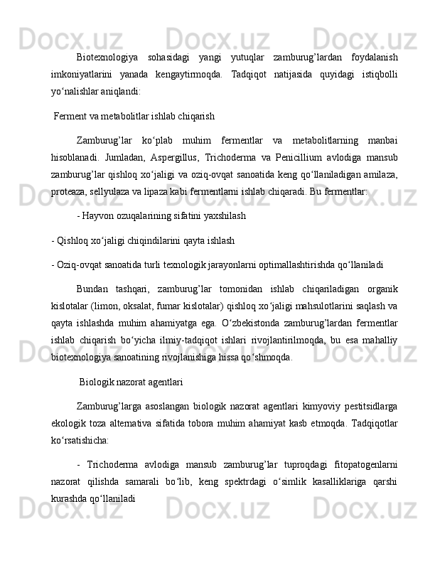 Biotexnologiya   sohasidagi   yangi   yutuqlar   zamburug’lardan   foydalanish
imkoniyatlarini   yanada   kengaytirmoqda.   Tadqiqot   natijasida   quyidagi   istiqbolli
yo nalishlar aniqlandi:ʻ
 Ferment va metabolitlar ishlab chiqarish
Zamburug’lar   ko plab   muhim   fermentlar   va   metabolitlarning   manbai	
ʻ
hisoblanadi.   Jumladan,   Aspergillus,   Trichoderma   va   Penicillium   avlodiga   mansub
zamburug’lar qishloq xo jaligi va oziq-ovqat  sanoatida keng qo llaniladigan amilaza,
ʻ ʻ
proteaza, sellyulaza va lipaza kabi fermentlarni ishlab chiqaradi. Bu fermentlar:
- Hayvon ozuqalarining sifatini yaxshilash
- Qishloq xo jaligi chiqindilarini qayta ishlash	
ʻ
- Oziq-ovqat sanoatida turli texnologik jarayonlarni optimallashtirishda qo llaniladi	
ʻ
Bundan   tashqari,   zamburug’lar   tomonidan   ishlab   chiqariladigan   organik
kislotalar (limon, oksalat, fumar kislotalar) qishloq xo jaligi mahsulotlarini saqlash va	
ʻ
qayta   ishlashda   muhim   ahamiyatga   ega.   O zbekistonda   zamburug’lardan   fermentlar	
ʻ
ishlab   chiqarish   bo yicha   ilmiy-tadqiqot   ishlari   rivojlantirilmoqda,   bu   esa   mahalliy	
ʻ
biotexnologiya sanoatining rivojlanishiga hissa qo shmoqda.	
ʻ
 Biologik nazorat agentlari
Zamburug’larga   asoslangan   biologik   nazorat   agentlari   kimyoviy   pestitsidlarga
ekologik   toza   alternativa   sifatida   tobora   muhim   ahamiyat   kasb   etmoqda.   Tadqiqotlar
ko rsatishicha:	
ʻ
-   Trichoderma   avlodiga   mansub   zamburug’lar   tuproqdagi   fitopatogenlarni
nazorat   qilishda   samarali   bo lib,   keng   spektrdagi   o simlik   kasalliklariga   qarshi	
ʻ ʻ
kurashda qo llaniladi	
ʻ 