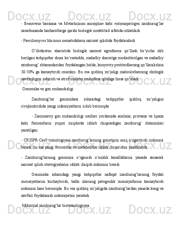 -   Beauveria   bassiana   va   Metarhizium   anisopliae   kabi   entomopatogen   zamburug’lar
zararkunanda hasharotlarga qarshi biologik insektitsid sifatida ishlatiladi
- Paecilomyces lilacinus nematodalarni nazorat qilishda foydalaniladi
O zbekiston   sharoitida   biologik   nazorat   agentlarini   qo llash   bo yicha   olibʻ ʻ ʻ
borilgan tadqiqotlar shuni ko rsatadiki, mahalliy sharoitga moslashtirilgan va mahalliy	
ʻ
zamburug’ shtammlaridan foydalangan holda, kimyoviy pestitsidlarning qo llanilishini	
ʻ
30-50%   ga   kamaytirish   mumkin.   Bu   esa   qishloq   xo jaligi   mahsulotlarining   ekologik	
ʻ
xavfsizligini oshirish va atrof-muhitni muhofaza qilishga hissa qo shadi.	
ʻ
 Genomika va gen muhandisligi
Zamburug’lar   genomikasi   sohasidagi   tadqiqotlar   qishloq   xo jaligini	
ʻ
rivojlantirishda yangi imkoniyatlarni ochib bermoqda:
-   Zamonaviy   gen   muhandisligi   usullari   yordamida   amilaza,   proteaza   va   lipaza
kabi   fermentlarni   yuqori   miqdorda   ishlab   chiqaradigan   zamburug’   shtammlari
yaratilgan
- CRISPR-Cas9 texnologiyasi zamburug’larning genotipini aniq o zgartirish imkonini	
ʻ
beradi, bu esa yangi fermentlar va metabolitlar ishlab chiqarishni yaxshilaydi
-   Zamburug’larning   genomini   o rganish   o simlik   kasalliklarini   yanada   samarali	
ʻ ʻ
nazorat qilish strategiyalarini ishlab chiqish imkonini beradi
Genomika   sohasidagi   yangi   tadqiqotlar   nafaqat   zamburug’larning   foydali
xususiyatlarini   kuchaytirish,   balki   ularning   patogenlik   xususiyatlarini   kamaytirish
imkonini ham bermoqda. Bu esa qishloq xo jaligida zamburug’lardan yanada keng va	
ʻ
xavfsiz foydalanish imkoniyatini yaratadi.
 Mikorizal zamburug’lar biotexnologiyasi 