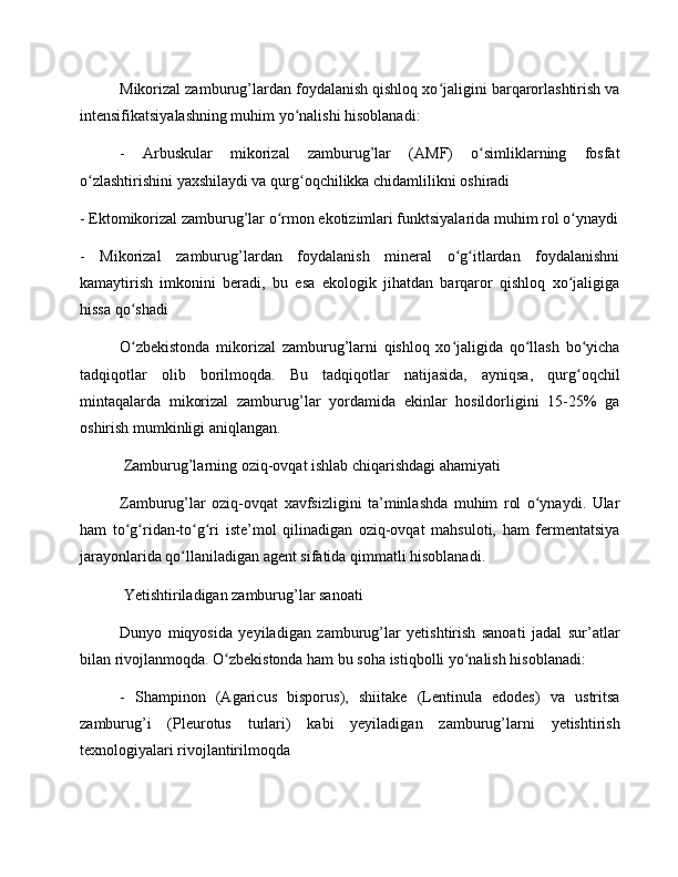 Mikorizal zamburug’lardan foydalanish qishloq xo jaligini barqarorlashtirish vaʻ
intensifikatsiyalashning muhim yo nalishi hisoblanadi:	
ʻ
-   Arbuskular   mikorizal   zamburug’lar   (AMF)   o simliklarning   fosfat	
ʻ
o zlashtirishini yaxshilaydi va qurg oqchilikka chidamlilikni oshiradi	
ʻ ʻ
- Ektomikorizal zamburug’lar o rmon ekotizimlari funktsiyalarida muhim rol o ynaydi	
ʻ ʻ
-   Mikorizal   zamburug’lardan   foydalanish   mineral   o g itlardan   foydalanishni	
ʻ ʻ
kamaytirish   imkonini   beradi,   bu   esa   ekologik   jihatdan   barqaror   qishloq   xo jaligiga	
ʻ
hissa qo shadi	
ʻ
O zbekistonda   mikorizal   zamburug’larni   qishloq   xo jaligida   qo llash   bo yicha
ʻ ʻ ʻ ʻ
tadqiqotlar   olib   borilmoqda.   Bu   tadqiqotlar   natijasida,   ayniqsa,   qurg oqchil	
ʻ
mintaqalarda   mikorizal   zamburug’lar   yordamida   ekinlar   hosildorligini   15-25%   ga
oshirish mumkinligi aniqlangan.
 Zamburug’larning oziq-ovqat ishlab chiqarishdagi ahamiyati
Zamburug’lar   oziq-ovqat   xavfsizligini   ta’minlashda   muhim   rol   o ynaydi.   Ular	
ʻ
ham   to g ridan-to g ri   iste’mol   qilinadigan   oziq-ovqat   mahsuloti,   ham   fermentatsiya	
ʻ ʻ ʻ ʻ
jarayonlarida qo llaniladigan agent sifatida qimmatli hisoblanadi.	
ʻ
 Yetishtiriladigan zamburug’lar sanoati
Dunyo   miqyosida   yeyiladigan   zamburug’lar   yetishtirish   sanoati   jadal   sur’atlar
bilan rivojlanmoqda. O zbekistonda ham bu soha istiqbolli yo nalish hisoblanadi:	
ʻ ʻ
-   Shampinon   (Agaricus   bisporus),   shiitake   (Lentinula   edodes)   va   ustritsa
zamburug’i   (Pleurotus   turlari)   kabi   yeyiladigan   zamburug’larni   yetishtirish
texnologiyalari rivojlantirilmoqda 