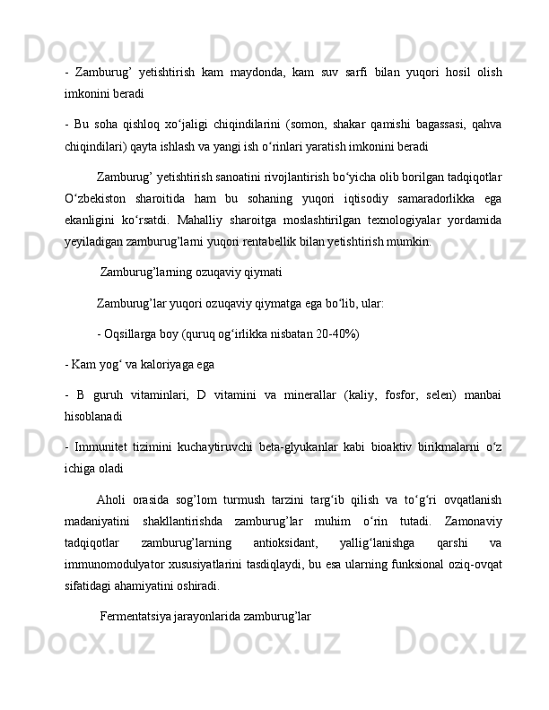 -   Zamburug’   yetishtirish   kam   maydonda,   kam   suv   sarfi   bilan   yuqori   hosil   olish
imkonini beradi
-   Bu   soha   qishloq   xo jaligi   chiqindilarini   (somon,   shakar   qamishi   bagassasi,   qahvaʻ
chiqindilari) qayta ishlash va yangi ish o rinlari yaratish imkonini beradi	
ʻ
Zamburug’ yetishtirish sanoatini rivojlantirish bo yicha olib borilgan tadqiqotlar	
ʻ
O zbekiston   sharoitida   ham   bu   sohaning   yuqori   iqtisodiy   samaradorlikka   ega	
ʻ
ekanligini   ko rsatdi.   Mahalliy   sharoitga   moslashtirilgan   texnologiyalar   yordamida	
ʻ
yeyiladigan zamburug’larni yuqori rentabellik bilan yetishtirish mumkin.
 Zamburug’larning ozuqaviy qiymati
Zamburug’lar yuqori ozuqaviy qiymatga ega bo lib, ular:	
ʻ
- Oqsillarga boy (quruq og irlikka nisbatan 20-40%)	
ʻ
- Kam yog  va kaloriyaga ega	
ʻ
-   B   guruh   vitaminlari,   D   vitamini   va   minerallar   (kaliy,   fosfor,   selen)   manbai
hisoblanadi
-   Immunitet   tizimini   kuchaytiruvchi   beta-glyukanlar   kabi   bioaktiv   birikmalarni   o z	
ʻ
ichiga oladi
Aholi   orasida   sog’lom   turmush   tarzini   targ ib   qilish   va   to g ri   ovqatlanish	
ʻ ʻ ʻ
madaniyatini   shakllantirishda   zamburug’lar   muhim   o rin   tutadi.   Zamonaviy	
ʻ
tadqiqotlar   zamburug’larning   antioksidant,   yallig lanishga   qarshi   va
ʻ
immunomodulyator xususiyatlarini tasdiqlaydi, bu esa ularning funksional oziq-ovqat
sifatidagi ahamiyatini oshiradi.
 Fermentatsiya jarayonlarida zamburug’lar 