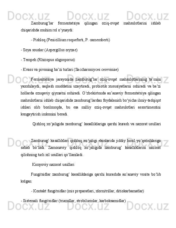 Zamburug’lar   fermentatsiya   qilingan   oziq-ovqat   mahsulotlarini   ishlab
chiqarishda muhim rol o ynaydi:ʻ
- Pishloq (Penicillium roqueforti, P. camemberti)
- Soya souslar (Aspergillus oryzae)
- Tempeh (Rhizopus oligosporus)
- Kvass va pivoning ba’zi turlari (Saccharomyces cerevisiae)
Fermentatsiya   jarayonida   zamburug’lar   oziq-ovqat   mahsulotlarining   ta’mini
yaxshilaydi,   saqlash   muddatini   uzaytiradi,   probiotik   xususiyatlarni   oshiradi   va   ba’zi
hollarda ozuqaviy qiymatni oshiradi. O zbekistonda an’anaviy fermentatsiya qilingan	
ʻ
mahsulotlarni ishlab chiqarishda zamburug’lardan foydalanish bo yicha ilmiy-tadqiqot	
ʻ
ishlari   olib   borilmoqda,   bu   esa   milliy   oziq-ovqat   mahsulotlari   assortimentini
kengaytirish imkonini beradi.
  Qishloq xo jaligida zamburug’ kasalliklariga qarshi kurash va nazorat usullari	
ʻ
Zamburug’   kasalliklari   qishloq   xo jaligi   ekinlarida   jiddiy   hosil   yo qotishlariga	
ʻ ʻ
sabab   bo ladi.   Zamonaviy   qishloq   xo jaligida   zamburug’   kasalliklarini   nazorat	
ʻ ʻ
qilishning turli xil usullari qo llaniladi.	
ʻ
 Kimyoviy nazorat usullari
Fungitsidlar   zamburug’   kasalliklariga   qarshi   kurashda   an’anaviy   vosita   bo lib	
ʻ
kelgan:
- Kontakt fungitsidlar (mis preparatlari, xlornitrillar, ditiokarbamatlar)
- Sistemali fungitsidlar (triazollar, strobilurinlar, karboksamidlar) 