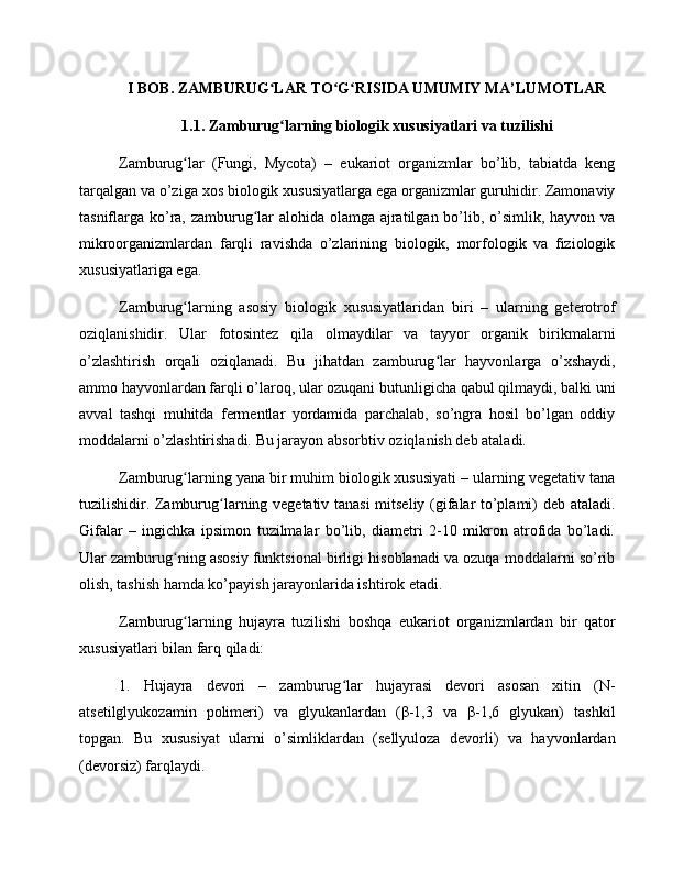 I BOB. ZAMBURUG LAR TO G RISIDA UMUMIY MA’LUMOTLARʻ ʻ ʻ
1.1. Zamburug larning biologik xususiyatlari va tuzilishi
ʻ
Zamburug lar   (Fungi,   Mycota)   –   eukariot   organizmlar   bo’lib,   tabiatda   keng	
ʻ
tarqalgan va o’ziga xos biologik xususiyatlarga ega organizmlar guruhidir. Zamonaviy
tasniflarga ko’ra, zamburug lar  alohida olamga ajratilgan bo’lib, o’simlik, hayvon va	
ʻ
mikroorganizmlardan   farqli   ravishda   o’zlarining   biologik,   morfologik   va   fiziologik
xususiyatlariga ega.
Zamburug larning   asosiy   biologik   xususiyatlaridan   biri   –   ularning   geterotrof	
ʻ
oziqlanishidir.   Ular   fotosintez   qila   olmaydilar   va   tayyor   organik   birikmalarni
o’zlashtirish   orqali   oziqlanadi.   Bu   jihatdan   zamburug lar   hayvonlarga   o’xshaydi,	
ʻ
ammo hayvonlardan farqli o’laroq, ular ozuqani butunligicha qabul qilmaydi, balki uni
avval   tashqi   muhitda   fermentlar   yordamida   parchalab,   so’ngra   hosil   bo’lgan   oddiy
moddalarni o’zlashtirishadi. Bu jarayon absorbtiv oziqlanish deb ataladi.
Zamburug larning yana bir muhim biologik xususiyati – ularning vegetativ tana	
ʻ
tuzilishidir. Zamburug larning vegetativ tanasi  mitseliy (gifalar to’plami) deb ataladi.	
ʻ
Gifalar   –   ingichka   ipsimon   tuzilmalar   bo’lib,   diametri   2-10   mikron   atrofida   bo’ladi.
Ular zamburug ning asosiy funktsional birligi hisoblanadi va ozuqa moddalarni so’rib	
ʻ
olish, tashish hamda ko’payish jarayonlarida ishtirok etadi.
Zamburug larning   hujayra   tuzilishi   boshqa   eukariot   organizmlardan   bir   qator
ʻ
xususiyatlari bilan farq qiladi:
1.   Hujayra   devori   –   zamburug lar   hujayrasi   devori   asosan   xitin   (N-	
ʻ
atsetilglyukozamin   polimeri)   va   glyukanlardan   (β-1,3   va   β-1,6   glyukan)   tashkil
topgan.   Bu   xususiyat   ularni   o’simliklardan   (sellyuloza   devorli)   va   hayvonlardan
(devorsiz) farqlaydi. 