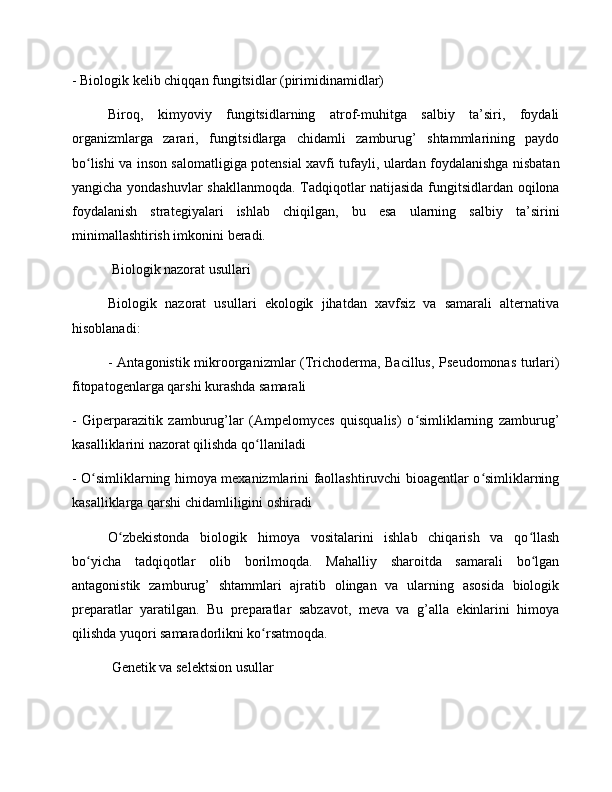 - Biologik kelib chiqqan fungitsidlar (pirimidinamidlar)
Biroq,   kimyoviy   fungitsidlarning   atrof-muhitga   salbiy   ta’siri,   foydali
organizmlarga   zarari,   fungitsidlarga   chidamli   zamburug’   shtammlarining   paydo
bo lishi va inson salomatligiga potensial xavfi tufayli, ulardan foydalanishga nisbatanʻ
yangicha yondashuvlar shakllanmoqda. Tadqiqotlar natijasida fungitsidlardan oqilona
foydalanish   strategiyalari   ishlab   chiqilgan,   bu   esa   ularning   salbiy   ta’sirini
minimallashtirish imkonini beradi.
 Biologik nazorat usullari
Biologik   nazorat   usullari   ekologik   jihatdan   xavfsiz   va   samarali   alternativa
hisoblanadi:
- Antagonistik mikroorganizmlar (Trichoderma, Bacillus, Pseudomonas turlari)
fitopatogenlarga qarshi kurashda samarali
-   Giperparazitik   zamburug’lar   (Ampelomyces   quisqualis)   o simliklarning   zamburug’	
ʻ
kasalliklarini nazorat qilishda qo llaniladi	
ʻ
- O simliklarning himoya mexanizmlarini faollashtiruvchi bioagentlar o simliklarning	
ʻ ʻ
kasalliklarga qarshi chidamliligini oshiradi
O zbekistonda   biologik   himoya   vositalarini   ishlab   chiqarish   va   qo llash	
ʻ ʻ
bo yicha   tadqiqotlar   olib   borilmoqda.   Mahalliy   sharoitda   samarali   bo lgan	
ʻ ʻ
antagonistik   zamburug’   shtammlari   ajratib   olingan   va   ularning   asosida   biologik
preparatlar   yaratilgan.   Bu   preparatlar   sabzavot,   meva   va   g’alla   ekinlarini   himoya
qilishda yuqori samaradorlikni ko rsatmoqda.	
ʻ
 Genetik va selektsion usullar 