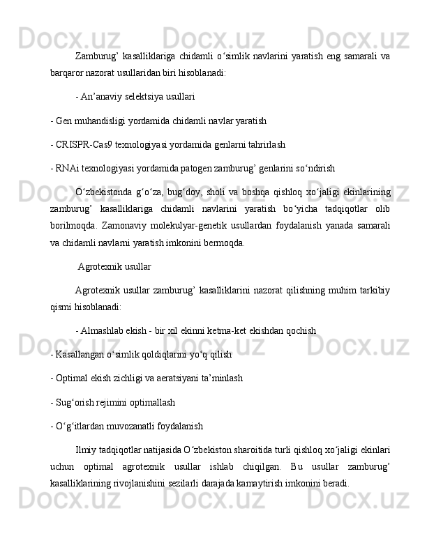 Zamburug’   kasalliklariga   chidamli   o simlik   navlarini   yaratish   eng   samarali   vaʻ
barqaror nazorat usullaridan biri hisoblanadi:
- An’anaviy selektsiya usullari
- Gen muhandisligi yordamida chidamli navlar yaratish
- CRISPR-Cas9 texnologiyasi yordamida genlarni tahrirlash
- RNAi texnologiyasi yordamida patogen zamburug’ genlarini so ndirish	
ʻ
O zbekistonda   g o za,   bug doy,   sholi   va   boshqa   qishloq   xo jaligi   ekinlarining	
ʻ ʻ ʻ ʻ ʻ
zamburug’   kasalliklariga   chidamli   navlarini   yaratish   bo yicha   tadqiqotlar   olib	
ʻ
borilmoqda.   Zamonaviy   molekulyar-genetik   usullardan   foydalanish   yanada   samarali
va chidamli navlarni yaratish imkonini bermoqda.
 Agrotexnik usullar
Agrotexnik   usullar   zamburug’   kasalliklarini   nazorat   qilishning   muhim   tarkibiy
qismi hisoblanadi:
- Almashlab ekish - bir xil ekinni ketma-ket ekishdan qochish
- Kasallangan o simlik qoldiqlarini yo q qilish	
ʻ ʻ
- Optimal ekish zichligi va aeratsiyani ta’minlash
- Sug orish rejimini optimallash	
ʻ
- O g itlardan muvozanatli foydalanish	
ʻ ʻ
Ilmiy tadqiqotlar natijasida O zbekiston sharoitida turli qishloq xo jaligi ekinlari	
ʻ ʻ
uchun   optimal   agrotexnik   usullar   ishlab   chiqilgan.   Bu   usullar   zamburug’
kasalliklarining rivojlanishini sezilarli darajada kamaytirish imkonini beradi. 