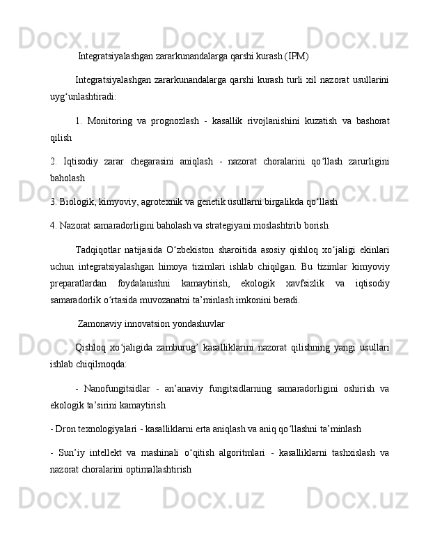  Integratsiyalashgan zararkunandalarga qarshi kurash (IPM)
Integratsiyalashgan   zararkunandalarga   qarshi   kurash   turli   xil   nazorat   usullarini
uyg unlashtiradi:ʻ
1.   Monitoring   va   prognozlash   -   kasallik   rivojlanishini   kuzatish   va   bashorat
qilish
2.   Iqtisodiy   zarar   chegarasini   aniqlash   -   nazorat   choralarini   qo llash   zarurligini	
ʻ
baholash
3. Biologik, kimyoviy, agrotexnik va genetik usullarni birgalikda qo llash
ʻ
4. Nazorat samaradorligini baholash va strategiyani moslashtirib borish
Tadqiqotlar   natijasida   O zbekiston   sharoitida   asosiy   qishloq   xo jaligi   ekinlari	
ʻ ʻ
uchun   integratsiyalashgan   himoya   tizimlari   ishlab   chiqilgan.   Bu   tizimlar   kimyoviy
preparatlardan   foydalanishni   kamaytirish,   ekologik   xavfsizlik   va   iqtisodiy
samaradorlik o rtasida muvozanatni ta’minlash imkonini beradi.	
ʻ
 Zamonaviy innovatsion yondashuvlar
Qishloq   xo jaligida   zamburug’   kasalliklarini   nazorat   qilishning   yangi   usullari	
ʻ
ishlab chiqilmoqda:
-   Nanofungitsidlar   -   an’anaviy   fungitsidlarning   samaradorligini   oshirish   va
ekologik ta’sirini kamaytirish
- Dron texnologiyalari - kasalliklarni erta aniqlash va aniq qo llashni ta’minlash	
ʻ
-   Sun’iy   intellekt   va   mashinali   o qitish   algoritmlari   -   kasalliklarni   tashxislash   va	
ʻ
nazorat choralarini optimallashtirish 