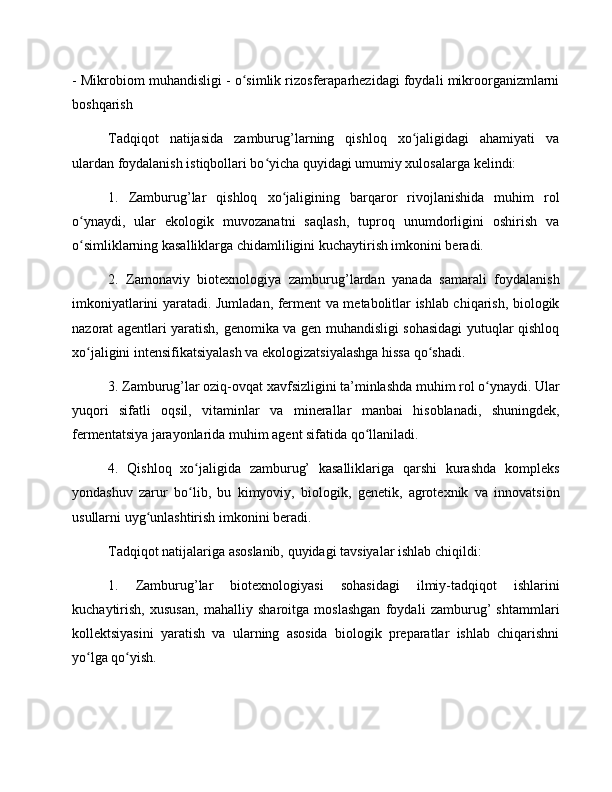 - Mikrobiom muhandisligi - o simlik rizosferaparhezidagi foydali mikroorganizmlarniʻ
boshqarish
Tadqiqot   natijasida   zamburug’larning   qishloq   xo jaligidagi   ahamiyati   va	
ʻ
ulardan foydalanish istiqbollari bo yicha quyidagi umumiy xulosalarga kelindi:	
ʻ
1.   Zamburug’lar   qishloq   xo jaligining   barqaror   rivojlanishida   muhim   rol	
ʻ
o ynaydi,   ular   ekologik   muvozanatni   saqlash,   tuproq   unumdorligini   oshirish   va	
ʻ
o simliklarning kasalliklarga chidamliligini kuchaytirish imkonini beradi.
ʻ
2.   Zamonaviy   biotexnologiya   zamburug’lardan   yanada   samarali   foydalanish
imkoniyatlarini yaratadi. Jumladan, ferment va metabolitlar ishlab chiqarish, biologik
nazorat agentlari yaratish, genomika va gen muhandisligi sohasidagi yutuqlar qishloq
xo jaligini intensifikatsiyalash va ekologizatsiyalashga hissa qo shadi.
ʻ ʻ
3. Zamburug’lar oziq-ovqat xavfsizligini ta’minlashda muhim rol o ynaydi. Ular	
ʻ
yuqori   sifatli   oqsil,   vitaminlar   va   minerallar   manbai   hisoblanadi,   shuningdek,
fermentatsiya jarayonlarida muhim agent sifatida qo llaniladi.	
ʻ
4.   Qishloq   xo jaligida   zamburug’   kasalliklariga   qarshi   kurashda   kompleks	
ʻ
yondashuv   zarur   bo lib,   bu   kimyoviy,   biologik,   genetik,   agrotexnik   va   innovatsion
ʻ
usullarni uyg unlashtirish imkonini beradi.	
ʻ
Tadqiqot natijalariga asoslanib, quyidagi tavsiyalar ishlab chiqildi:
1.   Zamburug’lar   biotexnologiyasi   sohasidagi   ilmiy-tadqiqot   ishlarini
kuchaytirish,   xususan,   mahalliy   sharoitga   moslashgan   foydali   zamburug’   shtammlari
kollektsiyasini   yaratish   va   ularning   asosida   biologik   preparatlar   ishlab   chiqarishni
yo lga qo yish.	
ʻ ʻ 