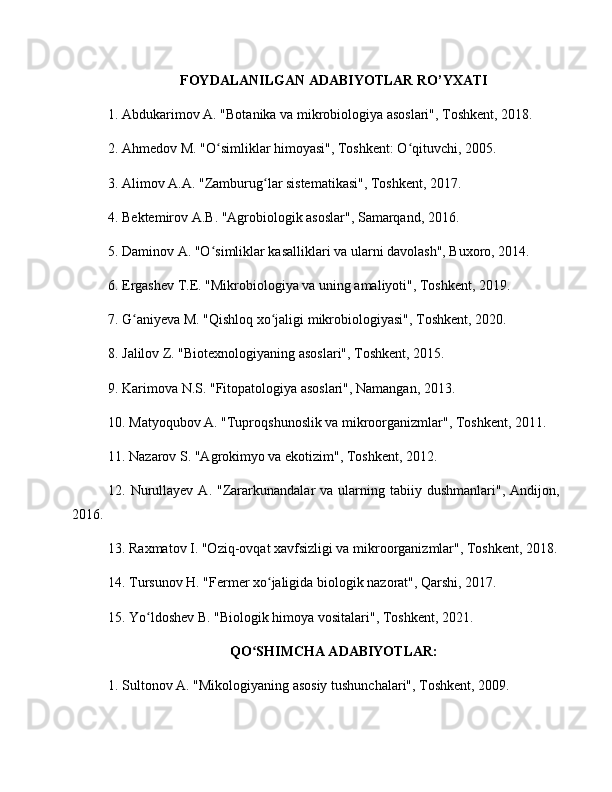 FOYDALANILGAN ADABIYOTLAR RO’YXATI
1. Abdukarimov A. "Botanika va mikrobiologiya asoslari", Toshkent, 2018.
2. Ahmedov M. "O simliklar himoyasi", Toshkent: O qituvchi, 2005.ʻ ʻ
3. Alimov A.A. "Zamburug lar sistematikasi", Toshkent, 2017.	
ʻ
4. Bektemirov A.B. "Agrobiologik asoslar", Samarqand, 2016.
5. Daminov A. "O simliklar kasalliklari va ularni davolash", Buxoro, 2014.	
ʻ
6. Ergashev T.E. "Mikrobiologiya va uning amaliyoti", Toshkent, 2019.
7. G aniyeva M. "Qishloq xo jaligi mikrobiologiyasi", Toshkent, 2020.	
ʻ ʻ
8. Jalilov Z. "Biotexnologiyaning asoslari", Toshkent, 2015.
9. Karimova N.S. "Fitopatologiya asoslari", Namangan, 2013.
10. Matyoqubov A. "Tuproqshunoslik va mikroorganizmlar", Toshkent, 2011.
11. Nazarov S. "Agrokimyo va ekotizim", Toshkent, 2012.
12.  Nurullayev   A.  "Zararkunandalar   va  ularning  tabiiy  dushmanlari",  Andijon,
2016.
13. Raxmatov I. "Oziq-ovqat xavfsizligi va mikroorganizmlar", Toshkent, 2018.
14. Tursunov H. "Fermer xo jaligida biologik nazorat", Qarshi, 2017.	
ʻ
15. Yo ldoshev B. "Biologik himoya vositalari", Toshkent, 2021.	
ʻ
QO SHIMCHA ADABIYOTLAR:	
ʻ
1. Sultonov A. "Mikologiyaning asosiy tushunchalari", Toshkent, 2009. 