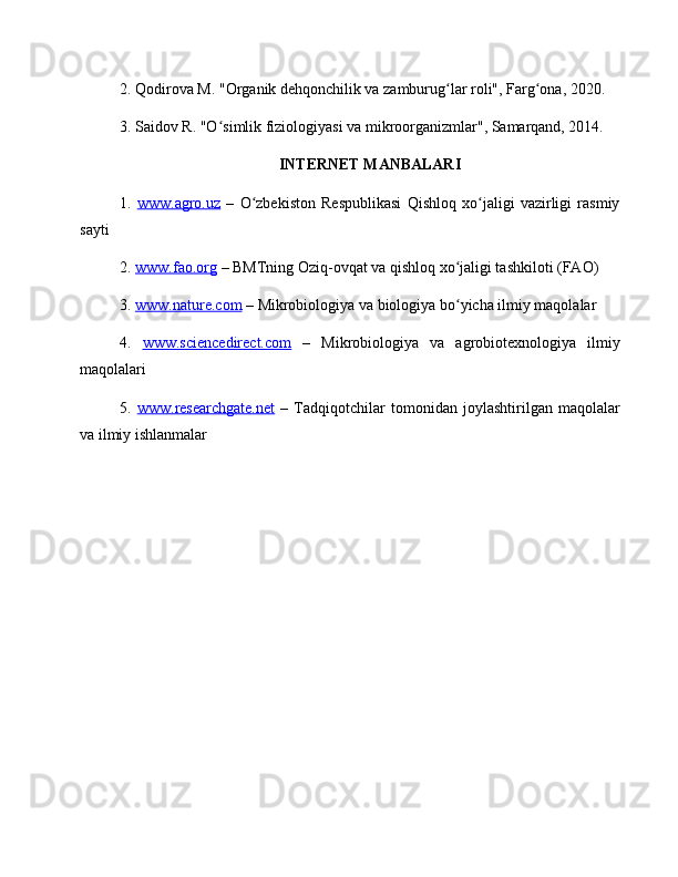 2. Qodirova M. "Organik dehqonchilik va zamburug lar roli", Farg ona, 2020.ʻ ʻ
3. Saidov R. "O simlik fiziologiyasi va mikroorganizmlar", Samarqand, 2014.	
ʻ
INTERNET MANBALARI
1.   www.agro.uz   –   O zbekiston   Respublikasi   Qishloq   xo jaligi   vazirligi   rasmiy	
ʻ ʻ
sayti
2.  www.fao.org  – BMTning Oziq-ovqat va qishloq xo jaligi tashkiloti (FAO)	
ʻ
3.  www.nature.com  – Mikrobiologiya va biologiya bo yicha ilmiy maqolalar
ʻ
4.   www.sciencedirect.com   –   Mikrobiologiya   va   agrobiotexnologiya   ilmiy
maqolalari
5.   www.researchgate.net   –   Tadqiqotchilar   tomonidan   joylashtirilgan   maqolalar
va ilmiy ishlanmalar 