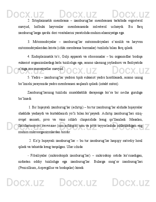 2.   Sitoplazmatik   membrana   –   zamburug lar   membranasi   tarkibida   ergosterolʻ
mavjud,   holbuki   hayvonlar   membranasida   xolesterol   uchraydi.   Bu   farq
zamburug larga qarshi dori vositalarini yaratishda muhim ahamiyatga ega.	
ʻ
3.   Mitoxondriyalar   –   zamburug lar   mitoxondriyalari   o’simlik   va   hayvon	
ʻ
mitoxondriyalaridan krista (ichki membrana burmalar) tuzilishi bilan farq qiladi.
4.   Endoplazmatik   to’r,   Golji   apparati   va   ribosomalar   –   bu   organoidlar   boshqa
eukariot organizmlardagi kabi tuzilishga ega, ammo ularning joylashuvi va faoliyatida
o’ziga xos xususiyatlar mavjud.
5. Yadro – zamburug lar yadrosi tipik eukariot yadro hisoblanadi, ammo uning	
ʻ
bo’linishi jarayonida yadro membranasi saqlanib qoladi (intakt mitoz).
Zamburug larning   tuzilishi   murakkablik   darajasiga   ko’ra   bir   necha   guruhga	
ʻ
bo’linadi:
 1. Bir hujayrali zamburug lar (achitqi) – bu tur zamburug lar alohida hujayralar	
ʻ ʻ
shaklida  yashaydi  va  kurtaklanish   yo’li   bilan  ko’payadi.  Achitqi   zamburug lari   oziq-	
ʻ
ovqat   sanoati,   pivo   va   vino   ishlab   chiqarishda   keng   qo’llaniladi.   Masalan,
Saccharomyces cerevisiae (non achitqisi) non va pivo tayyorlashda ishlatiladigan eng
muhim mikroorganizmlardan biridir.
  2.   Ko’p   hujayrali   zamburug lar   –   bu   tur   zamburug lar   haqiqiy   mitseliy   hosil	
ʻ ʻ
qiladi va tabiatda keng tarqalgan. Ular ichida:
-   Fibsiliyalar   (mikroskopik   zamburug lar)   –   mikroskop   ostida   ko’rinadigan,	
ʻ
nisbatan   oddiy   tuzilishga   ega   zamburug lar.   Bularga   mog’or   zamburug lari
ʻ ʻ
(Penicillium, Aspergillus va boshqalar) kiradi. 
