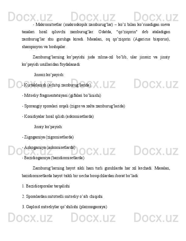 -   Makromitsetlar   (makroskopik   zamburug lar)   –   ko’z   bilan   ko’rinadigan   mevaʻ
tanalari   hosil   qiluvchi   zamburug lar.   Odatda,   "qo’ziqorin"   deb   ataladigan	
ʻ
zamburug lar   shu   guruhga   kiradi.   Masalan,   oq   qo’ziqorin   (Agaricus   bisporus),	
ʻ
shampinyon va boshqalar.
Zamburug larning   ko’payishi   juda   xilma-xil   bo’lib,   ular   jinssiz   va   jinsiy	
ʻ
ko’payish usullaridan foydalanadi:
 Jinssiz ko’payish: 
- Kurtaklanish (achitqi zamburug larida)	
ʻ
- Mitseliy fragmentatsiyasi (gifalari bo’linishi)
- Sporangiy sporalari orqali (zigos va xalta zamburug larida)	
ʻ
- Konidiyalar hosil qilish (askomisetlarda)
 Jinsiy ko’payish: 
- Zigogamiya (zigomisetlarda)
- Askogamiya (askomisetlarda)
- Bazidiogamiya (bazidiomisetlarda)
Zamburug larning   hayot   sikli   ham   turli   guruhlarda   har   xil   kechadi.   Masalan,	
ʻ
bazidiomisetlarda hayot tsikli bir necha bosqichlardan iborat bo’ladi:
1. Bazidiosporalar tarqalishi
2. Sporalardan mitotselli mitseliy o’sib chiqishi
3. Gaploid mitseliylar qo’shilishi (plazmogamiya) 