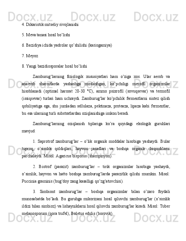 4. Dikariotik mitseliy rivojlanishi
5. Meva tanasi hosil bo’lishi
6. Bazidiya ichida yadrolar qo’shilishi (kariogamiya)
7. Meyoz
8. Yangi bazidiosporalar hosil bo’lishi
Zamburug larning   fiziologik   xususiyatlari   ham   o’ziga   xos.   Ular   aerob   vaʻ
anaerob   sharoitlarda   yashashga   moslashgan,   ko’pchiligi   mezofil   organizmlar
hisoblanadi   (optimal   harorat   20-30   °C),   ammo   psixrofil   (sovuqsevar)   va   termofil
(issiqsevar)   turlari   ham   uchraydi.   Zamburug lar   ko’pchilik   fermentlarni   sintez   qilish	
ʻ
qobiliyatiga   ega,   shu   jumladan   sellulaza,   pektinaza,   proteaza,   lipaza   kabi   fermentlar,
bu esa ularning turli substratlardan oziqlanishiga imkon beradi.
Zamburug larning   oziqlanish   tiplariga   ko’ra   quyidagi   ekologik   guruhlari	
ʻ
mavjud:
1.   Saprotrof   zamburug lar   –   o’lik   organik   moddalar   hisobiga   yashaydi.   Bular	
ʻ
tuproq,   o’simlik   qoldiqlari,   hayvon   jasadlari   va   boshqa   organik   chiqindilarni
parchalaydi. Misol: Agaricus bisporus (shampinyon).
2.   Biotrof   (parazit)   zamburug lar   –   tirik   organizmlar   hisobiga   yashaydi,	
ʻ
o’simlik,   hayvon   va   hatto   boshqa   zamburug larda   parazitlik   qilishi   mumkin.   Misol:	
ʻ
Puccinia graminis (bug doy zang kasalligi qo’zg atuvchisi).	
ʻ ʻ
3.   Simbiont   zamburug lar   –   boshqa   organizmlar   bilan   o’zaro   foydali	
ʻ
munosabatda   bo’ladi.   Bu   guruhga   mikorizani   hosil   qiluvchi   zamburug lar   (o’simlik	
ʻ
ildizi bilan simbioz) va lishayniklarni hosil qiluvchi zamburug lar kiradi. Misol: Tuber	
ʻ
melanosporum (qora trufel), Boletus edulis (borovik). 