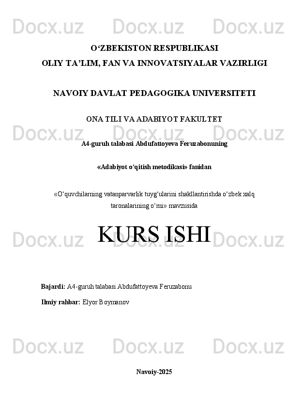 O‘Z BEKISTON RESPUBLIKASI 
OLIY TA’LIM, FAN VA INNOVATSIYALAR VAZIRLIGI
NAVOIY DAVLAT PEDAGOGIKA UNIVERSITETI
ONA TILI VA ADABIYOT FAKULTET
A4 -guruh talabasi   Abdufattoyeva Feruzabonu ning 
«Adabiyot o‘qitish metodikasi» fanidan
« O‘quvchilarning vatanparvarlik tuyg‘ularini shakllantirishda o‘zbek xalq
taronalarining o‘rni» mavzusida
KURS ISHI
Bajardi:   A4- guruh   talabasi Abdufattoyeva Feruzabonu
Ilmiy rahbar:   Elyor Boymanov
Navoiy-2025 