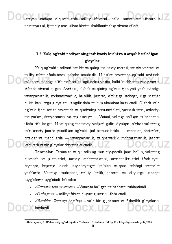 jarayon   nafaqat   o‘quvchilarda   milliy   iftixorni,   balki   mustahkam   fuqarolik
pozitsiyasini, ijtimoiy mas’uliyat hissini shakllantirishga xizmat qiladi.
1.2. Xalq og‘zaki ijodiyotining tarbiyaviy kuchi va u orqali beriladigan
g‘oyalar
Xalq og‘zaki ijodiyoti har bir xalqning ma’naviy merosi, tarixiy xotirasi  va
milliy   ruhini   ifodalovchi   bebaho   manbadir.   U   asrlar   davomida   og‘zaki   ravishda
avloddan-avlodga o‘tib, nafaqat ko‘ngil ochar vosita, balki kuchli tarbiyaviy vosita
sifatida   xizmat   qilgan.   Ayniqsa,   o‘zbek   xalqining   og‘zaki   ijodiyoti   yosh   avlodga
vatanparvarlik,   mehnatsevarlik,   halollik,   jasorat,   o‘zligiga   sadoqat,   elga   xizmat
qilish kabi ezgu g‘oyalarni singdirishda muhim ahamiyat kasb etadi. O‘zbek xalq
og‘zaki   ijodi  asrlar  davomida  xalqimizning  orzu-umidlari,  yashash  tarzi,  axloqiy-
me’yorlari, dunyoqarashi  va eng asosiysi  — Vatani, xalqiga bo‘lgan muhabbatini
ifoda   etib   kelgan.   U   xalqning   ma’naviy   yodgorligidir.   Ayniqsa,   o‘zbek   xalqining
to‘rt   asosiy   janrda   yaratilgan   og‘zaki   ijod   namunalarida   —   taronalar,   dostonlar,
ertaklar   va   maqollarda   —   vatanparvarlik,   xalqparvarlik,   mehnatsevarlik,   jasorat
kabi tarbiyaviy g‘oyalar chuqur aks etadi 7
.
Taronalar.   Taronalar   xalq   ijodining   musiqiy-poetik   janri   bo‘lib,   xalqning
quvonch   va   g‘amlarini,   tarixiy   kechinmalarini,   orzu-intilishlarini   ifodalaydi.
Ayniqsa,   bugungi   kunda   kuylanayotgan   ko‘plab   xalqona   ruhdagi   taronalar
yoshlarda   Vatanga   muhabbat,   milliy   birlik,   jasorat   va   el-yurtga   sadoqat
tuyg‘ularini uyg‘otadi. Masalan:
 «Vatanim seni sevaman»  – Vatanga bo‘lgan muhabbatni ruhlantiradi.
 «O‘zbegim»  – milliy iftixor, el-yurt g‘ururini ifoda etadi.
 «Yuraklar   Vatanga   bog‘liq»   –   xalq   birligi,   jasorat   va   fidoyilik   g‘oyalarini
kuylaydi.
7
 Abdullayeva, D. O‘zbek xalq og‘zaki ijodi. – Toshkent: O‘zbekiston Milliy Ensiklopediyasi nashriyoti, 2006.
10 
