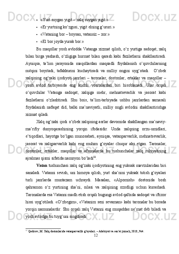  «Yurt suygan yigit – xalq suygan yigit.»
 «Er yurtning ko‘zgusi, yigit elning g‘ururi.»
 «Vataning bor – boysan, vatansiz – xor.»
 «El bor joyda yurak bor.»
Bu maqollar yosh avlodda Vatanga xizmat  qilish, o‘z yurtiga sadoqat, xalq
bilan birga yashash,  o‘zligiga hurmat   bilan  qarash  kabi   fazilatlarni  shakllantiradi.
Ayniqsa,   ta’lim   jarayonida   maqollardan   maqsadli   foydalanish   o‘quvchilarning
nutqini   boyitadi,   tafakkurini   kuchaytiradi   va   milliy   ongini   uyg‘otadi.     O‘zbek
xalqining   og‘zaki   ijodiyoti   janrlari   –   taronalar,   dostonlar,   ertaklar   va   maqollar   –
yosh   avlod   tarbiyasida   eng   kuchli   vositalardan   biri   hisoblanadi.   Ular   orqali
o‘quvchilar   Vatanga   sadoqat,   xalqiga   mehr,   mehnatsevarlik   va   jasorat   kabi
fazilatlarni   o‘zlashtiradi.   Shu   bois,   ta’lim-tarbiyada   ushbu   janrlardan   samarali
foydalanish   nafaqat   did,   balki   ma’naviyatli,   milliy   ongli   avlodni   shakllantirishga
xizmat qiladi.
Xalq og‘zaki ijodi o‘zbek xalqining asrlar davomida shakllangan ma’naviy-
ma’rifiy   dunyoqarashining   yorqin   ifodasidir.   Unda   xalqning   orzu-umidlari,
e’tiqodlari,   hayotga   bo‘lgan   munosabati,   ayniqsa,   vatanparvarlik,   mehnatsevarlik,
jasorat   va   xalqparvarlik   kabi   eng   muhim   g‘oyalar   chuqur   aks   etgan.   Taronalar,
dostonlar,   ertaklar,   maqollar   va   afsonalarda   bu   tushunchalar   xalq   ruhiyatining
ajralmas qismi sifatida namoyon bo‘ladi 11
.
Vatan   tushunchasi xalq og‘zaki ijodiyotining eng yuksak mavzularidan biri
sanaladi.   Vatanni   sevish,   uni   himoya   qilish,   yurt   sha’nini   yuksak   tutish   g‘oyalari
turli   janrlarda   muntazam   uchraydi.   Masalan,   «Alpomish»   dostonida   bosh
qahramon   o‘z   yurtining   sha’ni,   oilasi   va   xalqining   ozodligi   uchun   kurashadi.
Taronalarda esa Vatanni madh etish orqali bugungi avlod qalbida sadoqat va iftixor
hissi  uyg‘otiladi. «O‘zbegim», «Vatanim  seni  sevaman»  kabi taronalar bu borada
yorqin namunalardir. Shu orqali xalq Vatanni eng muqaddas ne’mat deb biladi va
yosh avlodga bu tuyg‘uni singdiradi.
11
 Qodirov, M. Xalq dostonlarida vatanparvarlik g‘oyalari. – Adabiyot va san’at jurnali, 2018, №4.
12 