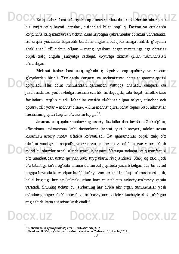Xalq   tushunchasi xalq ijodining asosiy markazida turadi. Har bir obraz, har
bir   syujet   xalq   hayoti,   orzulari,   e’tiqodlari   bilan   bog‘liq.   Doston   va   ertaklarda
ko‘pincha xalq manfaatlari uchun kurashayotgan qahramonlar obrazini uchratamiz.
Bu   orqali   yoshlarda   fuqarolik   burchini   anglash,   xalq   xizmatiga   intilish   g‘oyalari
shakllanadi.   «El   uchun   o‘lgan   –   mangu   yashar»   degan   mazmunga   ega   obrazlar
orqali   xalq   ongida   jamiyatga   sadoqat,   el-yurtga   xizmat   qilish   tushunchalari
o‘rnashgan.
Mehnat   tushunchasi   xalq   og‘zaki   ijodiyotida   eng   qadimiy   va   muhim
g‘oyalardan   biridir.   Ertaklarda   dangasa   va   mehnatsevar   obrazlar   qarama-qarshi
qo‘yiladi.   Har   doim   mehnatkash   qahramon   yutuqqa   erishadi,   dangasa   esa
jazolanadi. Bu yosh avlodga mehnatsevarlik, tirishqoqlik, sabr-toqat, halollik kabi
fazilatlarni   targ‘ib   qiladi.   Maqollar   orasida   «Mehnat   qilgan   to‘yar,   erinchoq   och
qolur», «Er yotar – mehnat bilan», «Kim mehnat qilsa, rohat topar» kabi hikmatlar
mehnatning qadri haqida o‘z aksini topgan 12
.
Jasorat   xalq   qahramonlarining   asosiy   fazilatlaridan   biridir.   «Go‘ro‘g‘li»,
«Ravshan»,   «Avazxon»   kabi   dostonlarda   jasorat,   yurt   himoyasi,   adolat   uchun
kurashish   asosiy   motiv   sifatida   ko‘rsatiladi.   Bu   qahramonlar   orqali   xalq   o‘z
idealini   yaratgan   –   shijoatli,   vatanparvar,   qo‘rqmas   va   adolatparvar   inson.   Yosh
avlod bu obrazlar orqali o‘zida mardlik, jasorat, Vatanga sadoqat, xalq manfaatini
o‘z   manfaatidan   ustun   qo‘yish   kabi   tuyg‘ularni   rivojlantiradi.   Xalq   og‘zaki   ijodi
o‘z tabiatiga ko‘ra og‘zaki, ammo doimo xalq qalbida yashab kelgan, har bir avlod
ongiga bevosita ta’sir etgan kuchli tarbiya vositasidir. U nafaqat o‘tmishni eslatadi,
balki   bugungi   kun   va   kelajak   uchun   ham   mustahkam   axloqiy-ma’naviy   zamin
yaratadi.   Shuning   uchun   bu   janrlarning   har   birida   aks   etgan   tushunchalar   yosh
avlodning ongini shakllantirishda, ma’naviy immunitetini kuchaytirishda, o‘zligini
anglashida katta ahamiyat kasb etadi 13
.
12
 O‘zbekiston xalq maqollari to‘plami. – Toshkent: Fan, 2015.
13
 Rasulova, N. Xalq og‘zaki ijodi darslari metodikasi. – Toshkent: O‘qituvchi, 2012.
13 