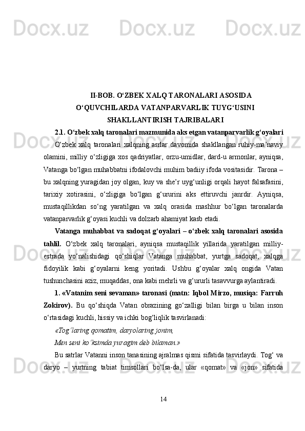 II-BOB. O‘ZBEK XALQ TARONALARI ASOSIDA
O‘QUVCHILARDA VATANPARVARLIK TUYG‘USINI
SHAKLLANTIRISH TAJRIBALARI
2.1.  O‘zbek xalq taronalari mazmunida aks etgan vatanparvarlik g‘oyalari
O‘zbek   xalq   taronalari   xalqning   asrlar   davomida   shakllangan   ruhiy-ma’naviy
olamini,   milliy   o‘zligiga   xos   qadriyatlar,   orzu-umidlar,   dard-u   armonlar,   ayniqsa,
Vatanga bo‘lgan muhabbatni ifodalovchi muhim badiiy ifoda vositasidir. Tarona –
bu xalqning yuragidan joy olgan, kuy va she’r uyg‘unligi orqali hayot falsafasini,
tarixiy   xotirasini,   o‘zligiga   bo‘lgan   g‘ururini   aks   ettiruvchi   janrdir.   Ayniqsa,
mustaqillikdan   so‘ng   yaratilgan   va   xalq   orasida   mashhur   bo‘lgan   taronalarda
vatanparvarlik g‘oyasi kuchli va dolzarb ahamiyat kasb etadi. 
Vatanga muhabbat va sadoqat g‘oyalari  – o‘zbek xalq taronalari  asosida
tahlil.   O‘zbek   xalq   taronalari,   ayniqsa   mustaqillik   yillarida   yaratilgan   milliy-
estrada   yo‘nalishidagi   qo‘shiqlar   Vatanga   muhabbat,   yurtga   sadoqat,   xalqga
fidoyilik   kabi   g‘oyalarni   keng   yoritadi.   Ushbu   g‘oyalar   xalq   ongida   Vatan
tushunchasini aziz, muqaddas, ona kabi mehrli va g‘ururli tasavvurga aylantiradi.
1. «Vatanim seni sevaman» taronasi (matn: Iqbol Mirzo, musiqa: Farruh
Zokirov).   Bu   qo‘shiqda   Vatan   obrazining   go‘zalligi   bilan   birga   u   bilan   inson
o‘rtasidagi kuchli, hissiy va ichki bog‘liqlik tasvirlanadi:
«Tog‘laring qomatim, daryolaring jonim,
Men seni ko‘ksimda yuragim deb bilaman.»
Bu satrlar Vatanni inson tanasining ajralmas qismi sifatida tasvirlaydi. Tog‘ va
daryo   –   yurtning   tabiat   timsollari   bo‘lsa-da,   ular   «qomat»   va   «jon»   sifatida
14 