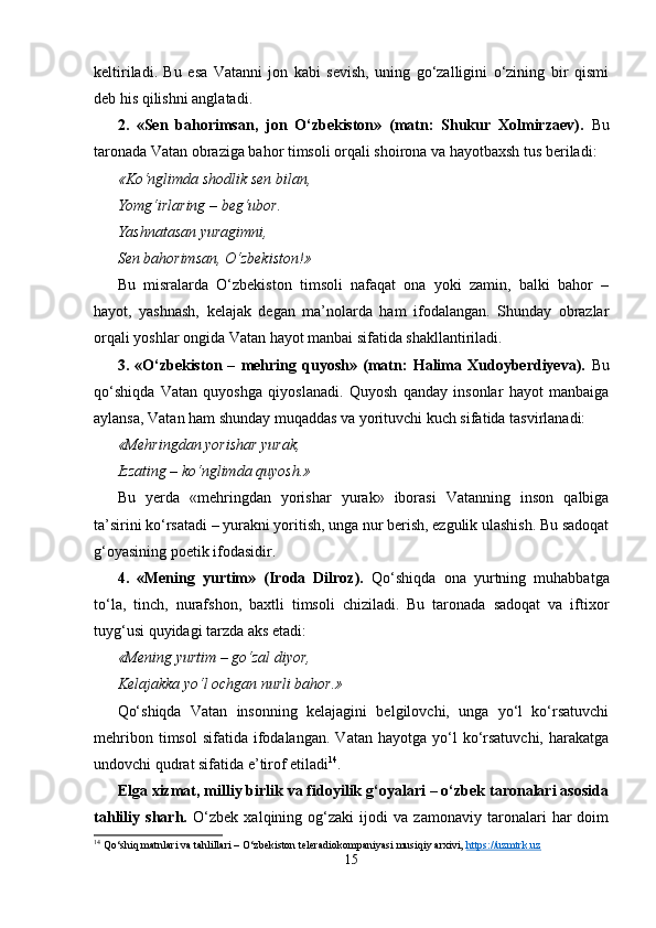 keltiriladi.   Bu   esa   Vatanni   jon   kabi   sevish,   uning   go‘zalligini   o‘zining   bir   qismi
deb his qilishni anglatadi.
2.   «Sen   bahorimsan,   jon   O‘zbekiston»   (matn:   Shukur   Xolmirzaev).   Bu
taronada Vatan obraziga bahor timsoli orqali shoirona va hayotbaxsh tus beriladi:
«Ko‘nglimda shodlik sen bilan,
Yomg‘irlaring – beg‘ubor.
Yashnatasan yuragimni,
Sen bahorimsan, O‘zbekiston!»
Bu   misralarda   O‘zbekiston   timsoli   nafaqat   ona   yoki   zamin,   balki   bahor   –
hayot,   yashnash,   kelajak   degan   ma’nolarda   ham   ifodalangan.   Shunday   obrazlar
orqali yoshlar ongida Vatan hayot manbai sifatida shakllantiriladi.
3.   «O‘zbekiston   –   mehring   quyosh»   (matn:   Halima   Xudoyberdiyeva).   Bu
qo‘shiqda   Vatan   quyoshga   qiyoslanadi.   Quyosh   qanday   insonlar   hayot   manbaiga
aylansa, Vatan ham shunday muqaddas va yorituvchi kuch sifatida tasvirlanadi:
«Mehringdan yorishar yurak,
Izzating – ko‘nglimda quyosh.»
Bu   yerda   «mehringdan   yorishar   yurak»   iborasi   Vatanning   inson   qalbiga
ta’sirini ko‘rsatadi – yurakni yoritish, unga nur berish, ezgulik ulashish. Bu sadoqat
g‘oyasining poetik ifodasidir.
4.   «Mening   yurtim»   (Iroda   Dilroz).   Qo‘shiqda   ona   yurtning   muhabbatga
to‘la,   tinch,   nurafshon,   baxtli   timsoli   chiziladi.   Bu   taronada   sadoqat   va   iftixor
tuyg‘usi quyidagi tarzda aks etadi:
«Mening yurtim – go‘zal diyor,
Kelajakka yo‘l ochgan nurli bahor.»
Qo‘shiqda   Vatan   insonning   kelajagini   belgilovchi,   unga   yo‘l   ko‘rsatuvchi
mehribon  timsol   sifatida  ifodalangan.   Vatan  hayotga  yo‘l   ko‘rsatuvchi,   harakatga
undovchi qudrat sifatida e’tirof etiladi 14
.
Elga xizmat, milliy birlik va fidoyilik g‘oyalari – o‘zbek taronalari asosida
tahliliy   sharh.   O‘zbek   xalqining   og‘zaki   ijodi   va   zamonaviy   taronalari   har   doim
14
  Qo‘shiq matnlari va tahlillari – O‘zbekiston teleradiokompaniyasi musiqiy arxivi,  https://uzmtrk.uz
15 