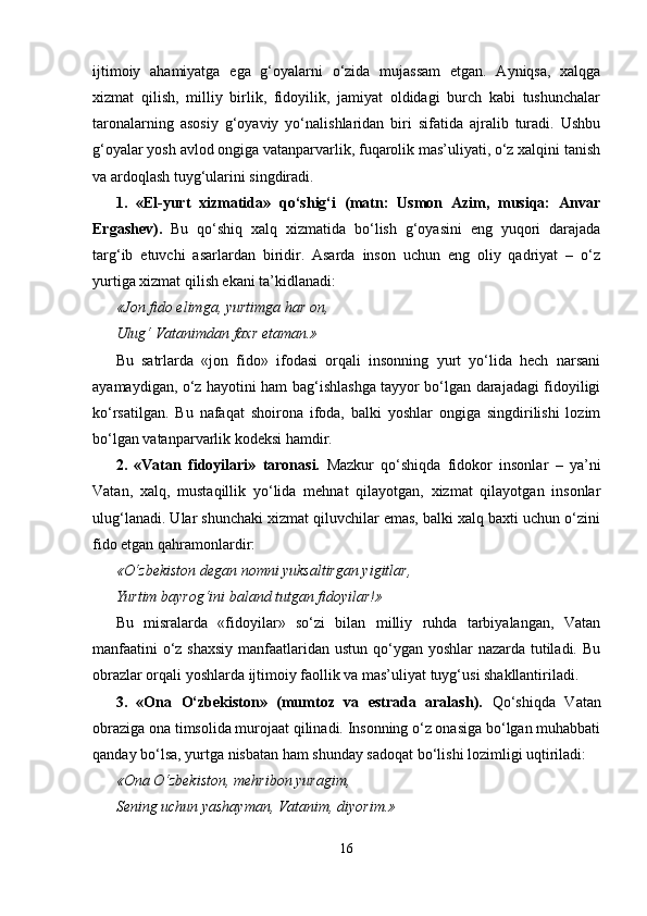 ijtimoiy   ahamiyatga   ega   g‘oyalarni   o‘zida   mujassam   etgan.   Ayniqsa,   xalqga
xizmat   qilish,   milliy   birlik,   fidoyilik,   jamiyat   oldidagi   burch   kabi   tushunchalar
taronalarning   asosiy   g‘oyaviy   yo‘nalishlaridan   biri   sifatida   ajralib   turadi.   Ushbu
g‘oyalar yosh avlod ongiga vatanparvarlik, fuqarolik mas’uliyati, o‘z xalqini tanish
va ardoqlash tuyg‘ularini singdiradi.
1.   «El-yurt   xizmatida»   qo‘shig‘i   (matn:   Usmon   Azim,   musiqa:   Anvar
Ergashev).   Bu   qo‘shiq   xalq   xizmatida   bo‘lish   g‘oyasini   eng   yuqori   darajada
targ‘ib   etuvchi   asarlardan   biridir.   Asarda   inson   uchun   eng   oliy   qadriyat   –   o‘z
yurtiga xizmat qilish ekani ta’kidlanadi:
«Jon fido elimga, yurtimga har on,
Ulug‘ Vatanimdan faxr etaman.»
Bu   satrlarda   «jon   fido»   ifodasi   orqali   insonning   yurt   yo‘lida   hech   narsani
ayamaydigan, o‘z hayotini ham bag‘ishlashga tayyor bo‘lgan darajadagi fidoyiligi
ko‘rsatilgan.   Bu   nafaqat   shoirona   ifoda,   balki   yoshlar   ongiga   singdirilishi   lozim
bo‘lgan  vatanparvarlik kodeksi hamdir.
2.   «Vatan   fidoyilari»   taronasi.   Mazkur   qo‘shiqda   fidokor   insonlar   –   ya’ni
Vatan,   xalq,   mustaqillik   yo‘lida   mehnat   qilayotgan,   xizmat   qilayotgan   insonlar
ulug‘lanadi. Ular shunchaki xizmat qiluvchilar emas, balki xalq baxti uchun o‘zini
fido etgan qahramonlardir:
«O‘zbekiston degan nomni yuksaltirgan yigitlar,
Yurtim bayrog‘ini baland tutgan fidoyilar!»
Bu   misralarda   «fidoyilar»   so‘zi   bilan   milliy   ruhda   tarbiyalangan,   Vatan
manfaatini  o‘z shaxsiy  manfaatlaridan ustun qo‘ygan yoshlar  nazarda tutiladi. Bu
obrazlar orqali yoshlarda ijtimoiy faollik va mas’uliyat tuyg‘usi shakllantiriladi.
3.   «Ona   O‘zbekiston»   (mumtoz   va   estrada   aralash).   Qo‘shiqda   Vatan
obraziga ona timsolida murojaat qilinadi. Insonning o‘z onasiga bo‘lgan muhabbati
qanday bo‘lsa, yurtga nisbatan ham shunday sadoqat bo‘lishi lozimligi uqtiriladi:
«Ona O‘zbekiston, mehribon yuragim,
Sening uchun yashayman, Vatanim, diyorim.»
16 