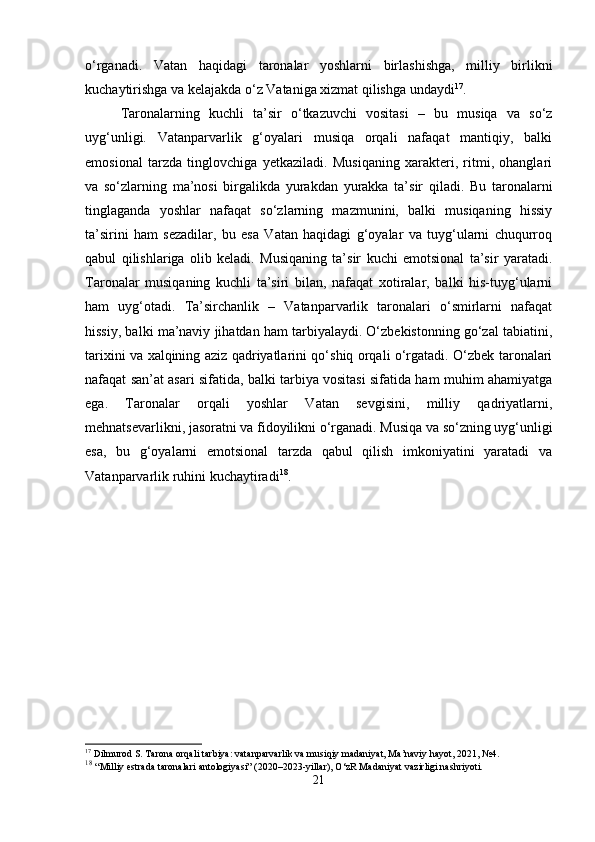 o‘rganadi.   Vatan   haqidagi   taronalar   yoshlarni   birlashishga,   milliy   birlikni
kuchaytirishga va kelajakda o‘z Vataniga xizmat qilishga undaydi 17
.
Taronalarning   kuchli   ta’sir   o‘tkazuvchi   vositasi   –   bu   musiqa   va   so‘z
uyg‘unligi.   Vatanparvarlik   g‘oyalari   musiqa   orqali   nafaqat   mantiqiy,   balki
emosional   tarzda   tinglovchiga   yetkaziladi.   Musiqaning   xarakteri,   ritmi,   ohanglari
va   so‘zlarning   ma’nosi   birgalikda   yurakdan   yurakka   ta’sir   qiladi.   Bu   taronalarni
tinglaganda   yoshlar   nafaqat   so‘zlarning   mazmunini,   balki   musiqaning   hissiy
ta’sirini   ham   sezadilar,   bu   esa   Vatan   haqidagi   g‘oyalar   va   tuyg‘ularni   chuqurroq
qabul   qilishlariga   olib   keladi.   Musiqaning   ta’sir   kuchi   emotsional   ta’sir   yaratadi.
Taronalar   musiqaning   kuchli   ta’siri   bilan,   nafaqat   xotiralar,   balki   his-tuyg‘ularni
ham   uyg‘otadi.   Ta’sirchanlik   –   Vatanparvarlik   taronalari   o‘smirlarni   nafaqat
hissiy, balki ma’naviy jihatdan ham tarbiyalaydi. O‘zbekistonning go‘zal tabiatini,
tarixini va xalqining aziz qadriyatlarini qo‘shiq orqali o‘rgatadi. O‘zbek taronalari
nafaqat san’at asari sifatida, balki tarbiya vositasi sifatida ham muhim ahamiyatga
ega.   Taronalar   orqali   yoshlar   Vatan   sevgisini,   milliy   qadriyatlarni,
mehnatsevarlikni, jasoratni va fidoyilikni o‘rganadi. Musiqa va so‘zning uyg‘unligi
esa,   bu   g‘oyalarni   emotsional   tarzda   qabul   qilish   imkoniyatini   yaratadi   va
Vatanparvarlik ruhini kuchaytiradi 18
.
17
 Dilmurod S. Tarona orqali tarbiya: vatanparvarlik va musiqiy madaniyat, Ma’naviy hayot, 2021, №4.
18
  “Milliy estrada taronalari antologiyasi” (2020–2023-yillar), O‘zR Madaniyat vazirligi nashriyoti.
21 