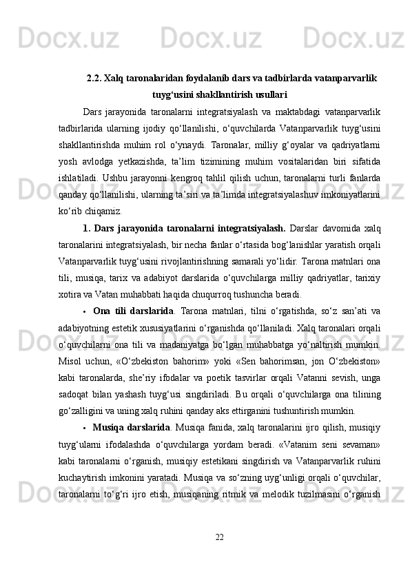 2.2.  Xalq taronalaridan foydalanib dars va tadbirlarda vatanparvarlik
tuyg‘usini shakllantirish usullari
Dars   jarayonida   taronalarni   integratsiyalash   va   maktabdagi   vatanparvarlik
tadbirlarida   ularning   ijodiy   qo‘llanilishi,   o‘quvchilarda   Vatanparvarlik   tuyg‘usini
shakllantirishda   muhim   rol   o‘ynaydi.   Taronalar,   milliy   g‘oyalar   va   qadriyatlarni
yosh   avlodga   yetkazishda,   ta’lim   tizimining   muhim   vositalaridan   biri   sifatida
ishlatiladi.   Ushbu   jarayonni   kengroq   tahlil   qilish   uchun,   taronalarni   turli   fanlarda
qanday qo‘llanilishi, ularning ta’siri va ta’limda integratsiyalashuv imkoniyatlarini
ko‘rib chiqamiz.
1.   Dars   jarayonida   taronalarni   integratsiyalash.   Darslar   davomida   xalq
taronalarini integratsiyalash, bir necha fanlar o‘rtasida bog‘lanishlar yaratish orqali
Vatanparvarlik tuyg‘usini rivojlantirishning samarali yo‘lidir. Tarona matnlari ona
tili,   musiqa,   tarix   va   adabiyot   darslarida   o‘quvchilarga   milliy   qadriyatlar,   tarixiy
xotira va Vatan muhabbati haqida chuqurroq tushuncha beradi.
 Ona   tili   darslarida .   Tarona   matnlari,   tilni   o‘rgatishda,   so‘z   san’ati   va
adabiyotning estetik xususiyatlarini o‘rganishda qo‘llaniladi. Xalq taronalari orqali
o‘quvchilarni   ona   tili   va   madaniyatga   bo‘lgan   muhabbatga   yo‘naltirish   mumkin.
Misol   uchun,   «O‘zbekiston   bahorim»   yoki   «Sen   bahorimsan,   jon   O‘zbekiston»
kabi   taronalarda,   she’riy   ifodalar   va   poetik   tasvirlar   orqali   Vatanni   sevish,   unga
sadoqat   bilan   yashash   tuyg‘usi   singdiriladi.   Bu   orqali   o‘quvchilarga   ona   tilining
go‘zalligini va uning xalq ruhini qanday aks ettirganini tushuntirish mumkin.
 Musiqa darslarida . Musiqa  fanida, xalq taronalarini  ijro qilish, musiqiy
tuyg‘ularni   ifodalashda   o‘quvchilarga   yordam   beradi.   «Vatanim   seni   sevaman»
kabi   taronalarni   o‘rganish,   musiqiy   estetikani   singdirish   va   Vatanparvarlik   ruhini
kuchaytirish imkonini yaratadi. Musiqa va so‘zning uyg‘unligi orqali o‘quvchilar,
taronalarni   to‘g‘ri   ijro   etish,   musiqaning   ritmik   va   melodik   tuzilmasini   o‘rganish
22 