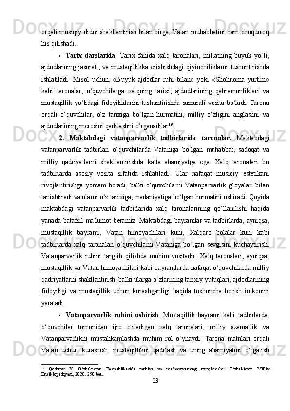 orqali musiqiy didni shakllantirish bilan birga, Vatan muhabbatini ham chuqurroq
his qilishadi.
 Tarix   darslarida .   Tarix   fanida   xalq   taronalari,   millatning   buyuk   yo‘li,
ajdodlarning jasorati,  va mustaqillikka erishishdagi  qiyinchiliklarni  tushuntirishda
ishlatiladi.   Misol   uchun,   «Buyuk   ajdodlar   ruhi   bilan»   yoki   «Shohnoma   yurtim»
kabi   taronalar,   o‘quvchilarga   xalqning   tarixi,   ajdodlarining   qahramonliklari   va
mustaqillik yo‘lidagi fidoyiliklarini tushuntirishda samarali vosita bo‘ladi. Tarona
orqali   o‘quvchilar,   o‘z   tarixiga   bo‘lgan   hurmatini,   milliy   o‘zligini   anglashni   va
ajdodlarining merosini qadrlashni o‘rganadilar 19
.
2.   Maktabdagi   vatanparvarlik   tadbirlarida   taronalar .   Maktabdagi
vatanparvarlik   tadbirlari   o‘quvchilarda   Vataniga   bo‘lgan   muhabbat,   sadoqat   va
milliy   qadriyatlarni   shakllantirishda   katta   ahamiyatga   ega.   Xalq   taronalari   bu
tadbirlarda   asosiy   vosita   sifatida   ishlatiladi.   Ular   nafaqat   musiqiy   estetikani
rivojlantirishga  yordam   beradi,  balki   o‘quvchilarni  Vatanparvarlik  g‘oyalari  bilan
tanishtiradi va ularni o‘z tarixiga, madaniyatiga bo‘lgan hurmatini oshiradi. Quyida
maktabdagi   vatanparvarlik   tadbirlarida   xalq   taronalarining   qo‘llanilishi   haqida
yanada batafsil  ma'lumot  beramiz. Maktabdagi  bayramlar va tadbirlarda, ayniqsa,
mustaqillik   bayrami,   Vatan   himoyachilari   kuni,   Xalqaro   bolalar   kuni   kabi
tadbirlarda   xalq   taronalari   o‘quvchilarni   Vataniga   bo‘lgan   sevgisini   kuchaytirish,
Vatanparvarlik   ruhini   targ‘ib   qilishda   muhim   vositadir.   Xalq   taronalari,   ayniqsa,
mustaqillik va Vatan himoyachilari kabi bayramlarda nafaqat o‘quvchilarda milliy
qadriyatlarni shakllantirish, balki ularga o‘zlarining tarixiy yutuqlari, ajdodlarining
fidoyiligi   va   mustaqillik   uchun   kurashganligi   haqida   tushuncha   berish   imkonini
yaratadi.
 Vatanparvarlik   ruhini   oshirish .   Mustaqillik   bayrami   kabi   tadbirlarda,
o‘quvchilar   tomonidan   ijro   etiladigan   xalq   taronalari,   milliy   azamatlik   va
Vatanparvarlikni   mustahkamlashda   muhim   rol   o‘ynaydi.   Tarona   matnlari   orqali
Vatan   uchun   kurashish,   mustaqillikni   qadrlash   va   uning   ahamiyatini   o‘rgatish
19
  Qodirov   X.   O‘zbekiston   Respublikasida   tarbiya   va   ma’naviyatning   rivojlanishi.   O‘zbekiston   Milliy
Ensiklopediyasi, 2020. 250 bet.
23 