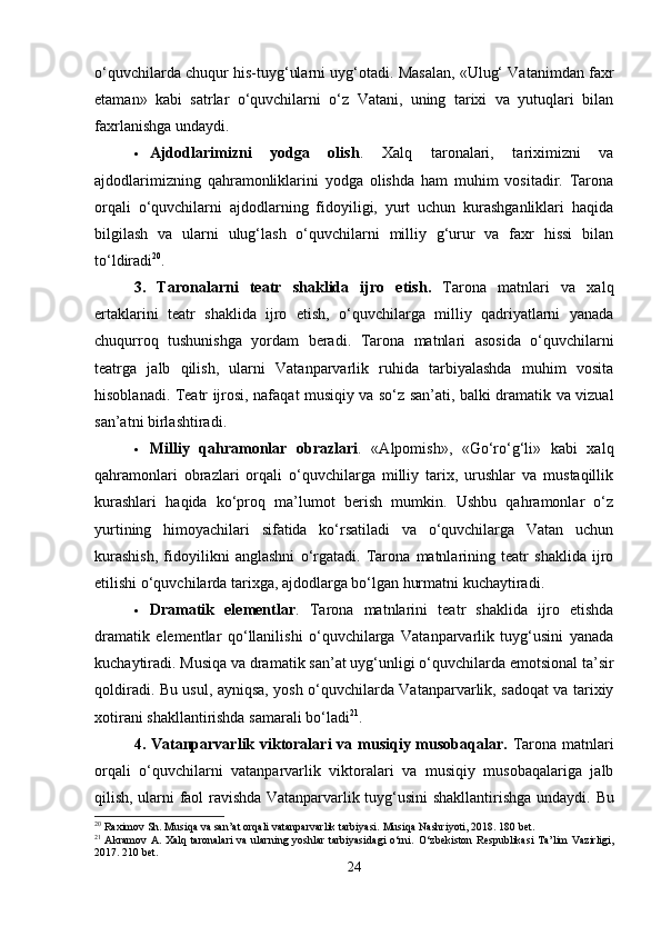 o‘quvchilarda chuqur his-tuyg‘ularni uyg‘otadi. Masalan, «Ulug‘ Vatanimdan faxr
etaman»   kabi   satrlar   o‘quvchilarni   o‘z   Vatani,   uning   tarixi   va   yutuqlari   bilan
faxrlanishga undaydi.
 Ajdodlarimizni   yodga   olish .   Xalq   taronalari,   tariximizni   va
ajdodlarimizning   qahramonliklarini   yodga   olishda   ham   muhim   vositadir.   Tarona
orqali   o‘quvchilarni   ajdodlarning   fidoyiligi,   yurt   uchun   kurashganliklari   haqida
bilgilash   va   ularni   ulug‘lash   o‘quvchilarni   milliy   g‘urur   va   faxr   hissi   bilan
to‘ldiradi 20
.
3.   Taronalarni   teatr   shaklida   ijro   etish .   Tarona   matnlari   va   xalq
ertaklarini   teatr   shaklida   ijro   etish,   o‘quvchilarga   milliy   qadriyatlarni   yanada
chuqurroq   tushunishga   yordam   beradi.   Tarona   matnlari   asosida   o‘quvchilarni
teatrga   jalb   qilish,   ularni   Vatanparvarlik   ruhida   tarbiyalashda   muhim   vosita
hisoblanadi.   Teatr ijrosi, nafaqat musiqiy va so‘z san’ati, balki dramatik va vizual
san’atni birlashtiradi.
 Milliy   qahramonlar   obrazlari .   «Alpomish»,   «Go‘ro‘g‘li»   kabi   xalq
qahramonlari   obrazlari   orqali   o‘quvchilarga   milliy   tarix,   urushlar   va   mustaqillik
kurashlari   haqida   ko‘proq   ma’lumot   berish   mumkin.   Ushbu   qahramonlar   o‘z
yurtining   himoyachilari   sifatida   ko‘rsatiladi   va   o‘quvchilarga   Vatan   uchun
kurashish,   fidoyilikni   anglashni   o‘rgatadi.   Tarona   matnlarining   teatr   shaklida   ijro
etilishi o‘quvchilarda tarixga, ajdodlarga bo‘lgan hurmatni kuchaytiradi.
 Dramatik   elementlar .   Tarona   matnlarini   teatr   shaklida   ijro   etishda
dramatik   elementlar   qo‘llanilishi   o‘quvchilarga   Vatanparvarlik   tuyg‘usini   yanada
kuchaytiradi. Musiqa va dramatik san’at uyg‘unligi o‘quvchilarda emotsional ta’sir
qoldiradi. Bu usul, ayniqsa, yosh o‘quvchilarda Vatanparvarlik, sadoqat va tarixiy
xotirani shakllantirishda samarali bo‘ladi 21
.
4. Vatanparvarlik viktoralari  va musiqiy musobaqalar.   Tarona matnlari
orqali   o‘quvchilarni   vatanparvarlik   viktoralari   va   musiqiy   musobaqalariga   jalb
qilish, ularni faol ravishda Vatanparvarlik tuyg‘usini shakllantirishga undaydi.   Bu
20
 Raximov Sh. Musiqa va san’at orqali vatanparvarlik tarbiyasi.  Musiqa Nashriyoti, 2018. 180 bet.
21
  Akramov  A. Xalq taronalari  va ularning yoshlar tarbiyasidagi  o‘rni.   O‘zbekiston Respublikasi Ta’lim  Vazirligi,
2017. 210 bet.
24 