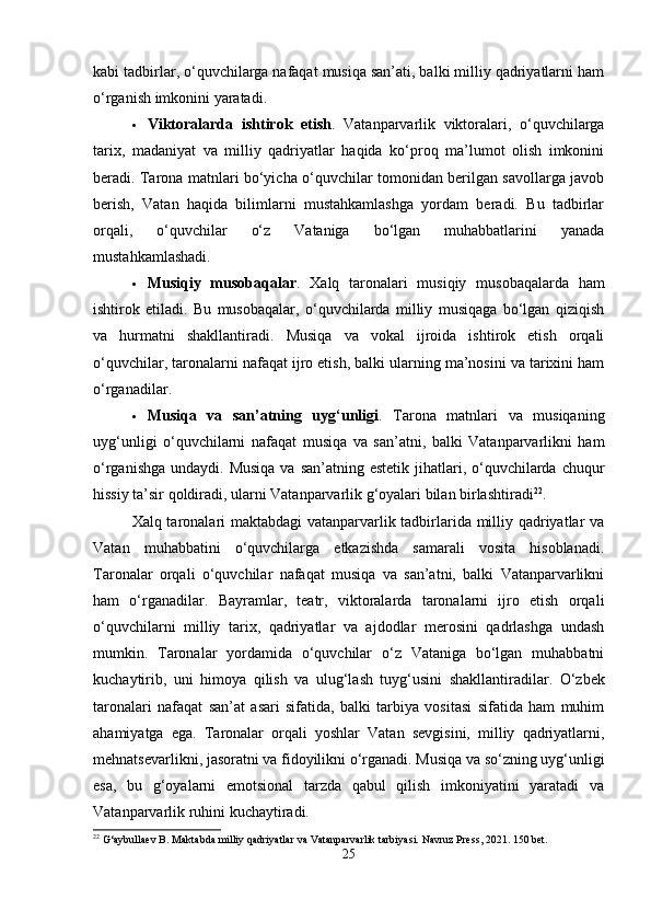 kabi tadbirlar, o‘quvchilarga nafaqat musiqa san’ati, balki milliy qadriyatlarni ham
o‘rganish imkonini yaratadi.
 Viktoralarda   ishtirok   etish .   Vatanparvarlik   viktoralari,   o‘quvchilarga
tarix,   madaniyat   va   milliy   qadriyatlar   haqida   ko‘proq   ma’lumot   olish   imkonini
beradi.   Tarona matnlari bo‘yicha o‘quvchilar tomonidan berilgan savollarga javob
berish,   Vatan   haqida   bilimlarni   mustahkamlashga   yordam   beradi.   Bu   tadbirlar
orqali,   o‘quvchilar   o‘z   Vataniga   bo‘lgan   muhabbatlarini   yanada
mustahkamlashadi.
 Musiqiy   musobaqalar .   Xalq   taronalari   musiqiy   musobaqalarda   ham
ishtirok   etiladi.   Bu   musobaqalar,   o‘quvchilarda   milliy   musiqaga   bo‘lgan   qiziqish
va   hurmatni   shakllantiradi.   Musiqa   va   vokal   ijroida   ishtirok   etish   orqali
o‘quvchilar, taronalarni nafaqat ijro etish, balki ularning ma’nosini va tarixini ham
o‘rganadilar.
 Musiqa   va   san’atning   uyg‘unligi .   Tarona   matnlari   va   musiqaning
uyg‘unligi   o‘quvchilarni   nafaqat   musiqa   va   san’atni,   balki   Vatanparvarlikni   ham
o‘rganishga  undaydi. Musiqa  va san’atning estetik  jihatlari, o‘quvchilarda chuqur
hissiy ta’sir qoldiradi, ularni Vatanparvarlik g‘oyalari bilan birlashtiradi 22
.
Xalq taronalari maktabdagi  vatanparvarlik tadbirlarida milliy qadriyatlar va
Vatan   muhabbatini   o‘quvchilarga   etkazishda   samarali   vosita   hisoblanadi.
Taronalar   orqali   o‘quvchilar   nafaqat   musiqa   va   san’atni,   balki   Vatanparvarlikni
ham   o‘rganadilar.   Bayramlar,   teatr,   viktoralarda   taronalarni   ijro   etish   orqali
o‘quvchilarni   milliy   tarix,   qadriyatlar   va   ajdodlar   merosini   qadrlashga   undash
mumkin.   Taronalar   yordamida   o‘quvchilar   o‘z   Vataniga   bo‘lgan   muhabbatni
kuchaytirib,   uni   himoya   qilish   va   ulug‘lash   tuyg‘usini   shakllantiradilar.   O‘zbek
taronalari   nafaqat   san’at   asari   sifatida,   balki   tarbiya   vositasi   sifatida   ham   muhim
ahamiyatga   ega.   Taronalar   orqali   yoshlar   Vatan   sevgisini,   milliy   qadriyatlarni,
mehnatsevarlikni, jasoratni va fidoyilikni o‘rganadi. Musiqa va so‘zning uyg‘unligi
esa,   bu   g‘oyalarni   emotsional   tarzda   qabul   qilish   imkoniyatini   yaratadi   va
Vatanparvarlik ruhini kuchaytiradi.
22
 G‘aybullaev B. Maktabda milliy qadriyatlar va Vatanparvarlik tarbiyasi.  Navruz Press, 2021. 150 bet.
25 