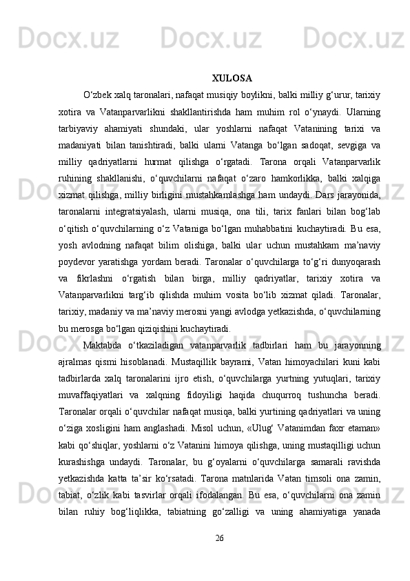 XULOSA
O‘zbek xalq taronalari, nafaqat musiqiy boylikni, balki milliy g‘urur, tarixiy
xotira   va   Vatanparvarlikni   shakllantirishda   ham   muhim   rol   o‘ynaydi.   Ularning
tarbiyaviy   ahamiyati   shundaki,   ular   yoshlarni   nafaqat   Vatanining   tarixi   va
madaniyati   bilan   tanishtiradi,   balki   ularni   Vatanga   bo‘lgan   sadoqat,   sevgiga   va
milliy   qadriyatlarni   hurmat   qilishga   o‘rgatadi.   Tarona   orqali   Vatanparvarlik
ruhining   shakllanishi,   o‘quvchilarni   nafaqat   o‘zaro   hamkorlikka,   balki   xalqiga
xizmat   qilishga,   milliy   birligini   mustahkamlashga   ham   undaydi.   Dars   jarayonida,
taronalarni   integratsiyalash,   ularni   musiqa,   ona   tili,   tarix   fanlari   bilan   bog‘lab
o‘qitish   o‘quvchilarning   o‘z   Vataniga   bo‘lgan   muhabbatini   kuchaytiradi.   Bu   esa,
yosh   avlodning   nafaqat   bilim   olishiga,   balki   ular   uchun   mustahkam   ma’naviy
poydevor   yaratishga   yordam   beradi.   Taronalar   o‘quvchilarga   to‘g‘ri   dunyoqarash
va   fikrlashni   o‘rgatish   bilan   birga,   milliy   qadriyatlar,   tarixiy   xotira   va
Vatanparvarlikni   targ‘ib   qilishda   muhim   vosita   bo‘lib   xizmat   qiladi.   Taronalar,
tarixiy, madaniy va ma’naviy merosni yangi avlodga yetkazishda, o‘quvchilarning
bu merosga bo‘lgan qiziqishini kuchaytiradi.
Maktabda   o‘tkaziladigan   vatanparvarlik   tadbirlari   ham   bu   jarayonning
ajralmas   qismi   hisoblanadi.   Mustaqillik   bayrami,   Vatan   himoyachilari   kuni   kabi
tadbirlarda   xalq   taronalarini   ijro   etish,   o‘quvchilarga   yurtning   yutuqlari,   tarixiy
muvaffaqiyatlari   va   xalqning   fidoyiligi   haqida   chuqurroq   tushuncha   beradi.
Taronalar orqali o‘quvchilar nafaqat musiqa, balki yurtining qadriyatlari va uning
o‘ziga   xosligini   ham   anglashadi.   Misol   uchun,   «Ulug‘   Vatanimdan   faxr   etaman»
kabi qo‘shiqlar, yoshlarni o‘z Vatanini  himoya qilishga, uning mustaqilligi uchun
kurashishga   undaydi.   Taronalar,   bu   g‘oyalarni   o‘quvchilarga   samarali   ravishda
yetkazishda   katta   ta’sir   ko‘rsatadi.   Tarona   matnlarida   Vatan   timsoli   ona   zamin,
tabiat,   o‘zlik   kabi   tasvirlar   orqali   ifodalangan.   Bu   esa,   o‘quvchilarni   ona   zamin
bilan   ruhiy   bog‘liqlikka,   tabiatning   go‘zalligi   va   uning   ahamiyatiga   yanada
26 