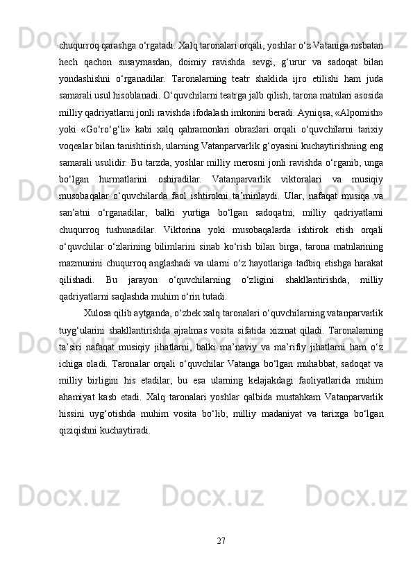 chuqurroq qarashga o‘rgatadi. Xalq taronalari orqali, yoshlar o‘z Vataniga nisbatan
hech   qachon   susaymasdan,   doimiy   ravishda   sevgi,   g‘urur   va   sadoqat   bilan
yondashishni   o‘rganadilar.   Taronalarning   teatr   shaklida   ijro   etilishi   ham   juda
samarali usul hisoblanadi. O‘quvchilarni teatrga jalb qilish, tarona matnlari asosida
milliy qadriyatlarni jonli ravishda ifodalash imkonini beradi. Ayniqsa, «Alpomish»
yoki   «Go‘ro‘g‘li»   kabi   xalq   qahramonlari   obrazlari   orqali   o‘quvchilarni   tarixiy
voqealar bilan tanishtirish, ularning Vatanparvarlik g‘oyasini kuchaytirishning eng
samarali  usulidir. Bu tarzda, yoshlar  milliy merosni  jonli  ravishda o‘rganib,  unga
bo‘lgan   hurmatlarini   oshiradilar.   Vatanparvarlik   viktoralari   va   musiqiy
musobaqalar   o‘quvchilarda   faol   ishtirokni   ta’minlaydi.   Ular,   nafaqat   musiqa   va
san’atni   o‘rganadilar,   balki   yurtiga   bo‘lgan   sadoqatni,   milliy   qadriyatlarni
chuqurroq   tushunadilar.   Viktorina   yoki   musobaqalarda   ishtirok   etish   orqali
o‘quvchilar   o‘zlarining   bilimlarini   sinab   ko‘rish   bilan   birga,   tarona   matnlarining
mazmunini  chuqurroq anglashadi  va  ularni  o‘z hayotlariga  tadbiq etishga  harakat
qilishadi.   Bu   jarayon   o‘quvchilarning   o‘zligini   shakllantirishda,   milliy
qadriyatlarni saqlashda muhim o‘rin tutadi.
Xulosa qilib aytganda, o‘zbek xalq taronalari o‘quvchilarning vatanparvarlik
tuyg‘ularini   shakllantirishda   ajralmas   vosita   sifatida   xizmat   qiladi.   Taronalarning
ta’siri   nafaqat   musiqiy   jihatlarni,   balki   ma’naviy   va   ma’rifiy   jihatlarni   ham   o‘z
ichiga   oladi.   Taronalar   orqali   o‘quvchilar   Vatanga   bo‘lgan   muhabbat,   sadoqat   va
milliy   birligini   his   etadilar,   bu   esa   ularning   kelajakdagi   faoliyatlarida   muhim
ahamiyat   kasb   etadi.   Xalq   taronalari   yoshlar   qalbida   mustahkam   Vatanparvarlik
hissini   uyg‘otishda   muhim   vosita   bo‘lib,   milliy   madaniyat   va   tarixga   bo‘lgan
qiziqishni kuchaytiradi.
27 