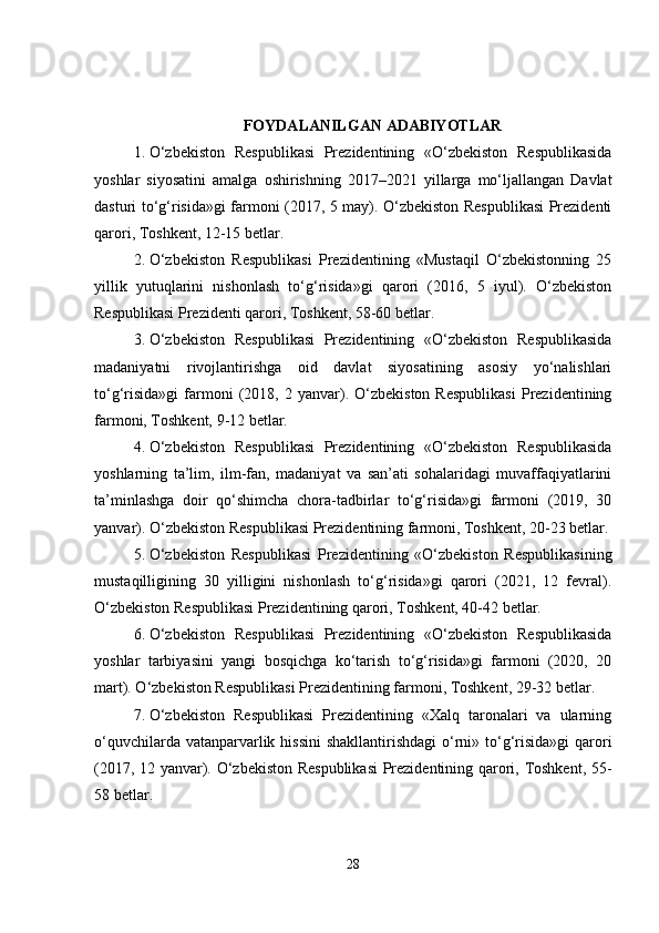 FOYDALANILGAN ADABIYOTLAR
1. O‘zbekiston   Respublikasi   Prezidentining   «O‘zbekiston   Respublikasida
yoshlar   siyosatini   amalga   oshirishning   2017–2021   yillarga   mo‘ljallangan   Davlat
dasturi to‘g‘risida»gi farmoni (2017, 5 may). O‘zbekiston Respublikasi Prezidenti
qarori, Toshkent, 12-15 betlar.
2. O‘zbekiston   Respublikasi   Prezidentining   «Mustaqil   O‘zbekistonning   25
yillik   yutuqlarini   nishonlash   to‘g‘risida»gi   qarori   (2016,   5   iyul).   O‘zbekiston
Respublikasi Prezidenti qarori, Toshkent, 58-60 betlar.
3. O‘zbekiston   Respublikasi   Prezidentining   «O‘zbekiston   Respublikasida
madaniyatni   rivojlantirishga   oid   davlat   siyosatining   asosiy   yo‘nalishlari
to‘g‘risida»gi   farmoni   (2018,  2   yanvar).   O‘zbekiston   Respublikasi   Prezidentining
farmoni, Toshkent, 9-12 betlar.
4. O‘zbekiston   Respublikasi   Prezidentining   «O‘zbekiston   Respublikasida
yoshlarning   ta’lim,   ilm-fan,   madaniyat   va   san’ati   sohalaridagi   muvaffaqiyatlarini
ta’minlashga   doir   qo‘shimcha   chora-tadbirlar   to‘g‘risida»gi   farmoni   (2019,   30
yanvar). O‘zbekiston Respublikasi Prezidentining farmoni, Toshkent, 20-23 betlar.
5. O‘zbekiston   Respublikasi   Prezidentining   «O‘zbekiston   Respublikasining
mustaqilligining   30   yilligini   nishonlash   to‘g‘risida»gi   qarori   (2021,   12   fevral).
O‘zbekiston Respublikasi Prezidentining qarori, Toshkent, 40-42 betlar.
6. O‘zbekiston   Respublikasi   Prezidentining   «O‘zbekiston   Respublikasida
yoshlar   tarbiyasini   yangi   bosqichga   ko‘tarish   to‘g‘risida»gi   farmoni   (2020,   20
mart). O‘zbekiston Respublikasi Prezidentining farmoni, Toshkent, 29-32 betlar.
7. O‘zbekiston   Respublikasi   Prezidentining   «Xalq   taronalari   va   ularning
o‘quvchilarda vatanparvarlik hissini  shakllantirishdagi  o‘rni» to‘g‘risida»gi  qarori
(2017, 12 yanvar). O‘zbekiston Respublikasi  Prezidentining qarori, Toshkent, 55-
58 betlar.
28 