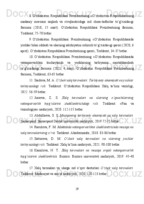 8. O‘zbekiston   Respublikasi   Prezidentining   «O‘zbekiston   Respublikasining
madaniy   merosini   saqlash   va   rivojlantirishga   oid   chora-tadbirlar   to‘g‘risida»gi
farmoni   (2018,   15   mart).   O‘zbekiston   Respublikasi   Prezidentining   farmoni,
Toshkent, 75-78 betlar.
9. O‘zbekiston   Respublikasi   Prezidentining   «O‘zbekiston   Respublikasida
yoshlar bilan ishlash va ularning salohiyatini oshirish to‘g‘risida»gi qarori (2020, 6
aprel). O‘zbekiston Respublikasi Prezidentining qarori, Toshkent, 34-37 betlar.
10. O‘zbekiston   Respublikasi   Prezidentining   «O‘zbekiston   Respublikasida
vatanparvarlikni   kuchaytirish   va   yoshlarning   tarbiyasini   mustahkamlash
to‘g‘risida»gi   farmoni   (2021,   4   may).   O‘zbekiston   Respublikasi   Prezidentining
farmoni, Toshkent, 63-65 betlar.
11. Saidova, M. A.  O‘zbek xalq taronalari: Tarbiyaviy ahamiyati va yoshlar
tarbiyasidagi   roli.   Tashkent:   O‘zbekiston   Respublikasi   Xalq   ta’limi   vazirligi,
2022. 56-59 betlar.
12. Juraeva,   Z.   S.   Xalq   taronalari   va   ularning   o‘quvchilarning
vatanparvarlik   tuyg‘ularini   shakllantirishdagi   roli.   Toshkent:   «Fan   va
texnologiya» nashriyoti, 2020. 112-115 betlar.
13. Abdullaeva,   S.   S.   Musiqaning   tarbiyaviy   ahamiyati   va   xalq   taronalari.
Samarqand: Samarqand Davlat universiteti nashriyoti, 2019.72-75 betlar.
14. Rasulova, F. M.   Maktabda vatanparvarlikni shakllantirishda musiqa va
xalq taronalarining o‘rni.  Tashkent: Akademnashr, 2018. 83-86 betlar.
15. Sattorova,   D.   M.   O‘zbek   xalq   taronalari   va   ularning   yoshlar
tarbiyasidagi roli.  Tashkent: Xalq ta’limi nashriyoti, 2021. 98-100 betlar.
16. Kamilova,   N.   T..   Xalq   taronalari   va   musiqa   orqali   vatanparvarlik
tuyg‘ularini   shakllantirish.   Buxoro:   Buxoro   universiteti   nashriyoti,   2019.   45-48
betlar.
17. Xalq   taronalari   va   ularga   oid   o‘quv   dasturlari   O‘zbek   xalq   taronalari.
Tashkent: Madaniyat va san’at nashriyoti, 2020. 120-123 betlar.
29 