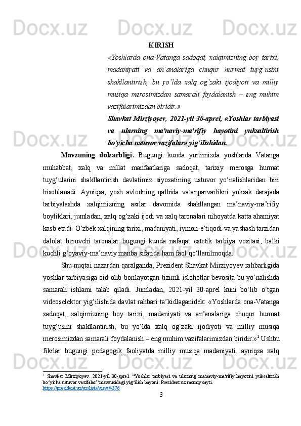 KIRISH
«Yoshlarda   ona-Vatanga   sadoqat,   xalqimizning   boy   tarixi,
madaniyati   va   an’analariga   chuqur   hurmat   tuyg‘usini
shakllantirish,   bu   yo‘lda   xalq   og‘zaki   ijodiyoti   va   milliy
musiqa   merosimizdan   samarali   foydalanish   –   eng   muhim
vazifalarimizdan biridir.»
Shavkat   Mirziyoyev,   2021-yil   30-aprel,   «Yoshlar   tarbiyasi
va   ularning   ma'naviy-ma'rifiy   hayotini   yuksaltirish
bo‘yicha ustuvor vazifalar» yig‘ilishidan.
Mavzuning   dolzarbligi .   Bugungi   kunda   yurtimizda   yoshlarda   Vatanga
muhabbat,   xalq   va   millat   manfaatlariga   sadoqat,   tarixiy   merosga   hurmat
tuyg‘ularini   shakllantirish   davlatimiz   siyosatining   ustuvor   yo‘nalishlaridan   biri
hisoblanadi.   Ayniqsa,   yosh   avlodning   qalbida   vatanparvarlikni   yuksak   darajada
tarbiyalashda   xalqimizning   asrlar   davomida   shakllangan   ma’naviy-ma’rifiy
boyliklari, jumladan, xalq og‘zaki ijodi va xalq taronalari nihoyatda katta ahamiyat
kasb etadi. O‘zbek xalqining tarixi, madaniyati, iymon-e’tiqodi va yashash tarzidan
dalolat   beruvchi   taronalar   bugungi   kunda   nafaqat   estetik   tarbiya   vositasi,   balki
kuchli g‘oyaviy-ma’naviy manba sifatida ham faol qo‘llanilmoqda.
Shu nuqtai nazardan qaralganda, Prezident Shavkat Mirziyoyev rahbarligida
yoshlar tarbiyasiga oid olib borilayotgan tizimli islohotlar bevosita bu yo‘nalishda
samarali   ishlarni   talab   qiladi.   Jumladan,   2021-yil   30-aprel   kuni   bo‘lib   o‘tgan
videoselektor yig‘ilishida davlat rahbari ta’kidlaganidek: «Yoshlarda ona-Vatanga
sadoqat,   xalqimizning   boy   tarixi,   madaniyati   va   an’analariga   chuqur   hurmat
tuyg‘usini   shakllantirish,   bu   yo‘lda   xalq   og‘zaki   ijodiyoti   va   milliy   musiqa
merosimizdan samarali foydalanish – eng muhim vazifalarimizdan biridir.» 1
 Ushbu
fikrlar   bugungi   pedagogik   faoliyatda   milliy   musiqa   madaniyati,   ayniqsa   xalq
1
  Shavkat   Mirziyoyev.   2021-yil   30-aprel.   “Yoshlar   tarbiyasi   va   ularning   ma'naviy-ma'rifiy   hayotini   yuksaltirish
bo‘yicha ustuvor vazifalar” mavzusidagi yig‘ilish bayoni.  Prezident.uz rasmiy sayti.
https://president.uz/uz/lists/view/4376
3 