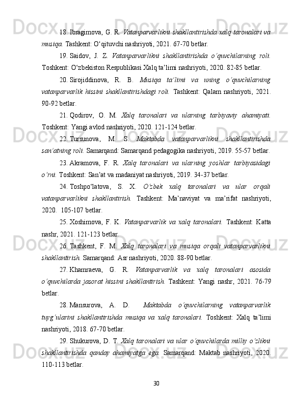 18. Ibragimova, G. R.   Vatanparvarlikni  shakllantirishda  xalq taronalari va
musiqa.  Tashkent: O‘qituvchi nashriyoti, 2021. 67-70 betlar.
19. Saidov,   J.   Z.   Vatanparvarlikni   shakllantirishda   o‘quvchilarning   roli.
Toshkent: O‘zbekiston Respublikasi Xalq ta’limi nashriyoti, 2020. 82-85 betlar.
20. Sirojiddinova,   R.   B.   Musiqa   ta’limi   va   uning   o‘quvchilarning
vatanparvarlik   hissini   shakllantirishdagi   roli.   Tashkent:   Qalam   nashriyoti,   2021.
90-92 betlar.
21. Qodirov,   O.   M.   Xalq   taronalari   va   ularning   tarbiyaviy   ahamiyati.
Toshkent: Yangi avlod nashriyoti, 2020. 121-124 betlar.
22. Tursunova,   M.   S.   Maktabda   vatanparvarlikni   shakllantirishda
san’atning roli.   Samarqand: Samarqand pedagogika nashriyoti,  2019.  55-57 betlar.
23. Akramova,   F.   R.   Xalq   taronalari   va   ularning   yoshlar   tarbiyasidagi
o‘rni.  Toshkent: San’at va madaniyat nashriyoti, 2019. 34-37 betlar.
24. Toshpo‘latova,   S.   X.   O‘zbek   xalq   taronalari   va   ular   orqali
vatanparvarlikni   shakllantirish.   Tashkent:   Ma’naviyat   va   ma’rifat   nashriyoti,
2020.  105-107 betlar.
25. Xoshimova,   F.   K.   Vatanparvarlik   va   xalq   taronalari.   Tashkent:   Katta
nashr, 2021. 121-123 betlar.
26. Tashkent,   F.   M.   Xalq   taronalari   va   musiqa   orqali   vatanparvarlikni
shakllantirish.  Samarqand: Asr nashriyoti, 2020. 88-90 betlar.
27. Khamraeva,   G.   R.   Vatanparvarlik   va   xalq   taronalari   asosida
o‘quvchilarda   jasorat   hissini   shakllantirish.   Tashkent:   Yangi   nashr,   2021.   76-79
betlar.
28. Mansurova,   A.   D.     Maktabda   o‘quvchilarning   vatanparvarlik
tuyg‘ularini   shakllantirishda   musiqa   va   xalq   taronalari.   Toshkent:   Xalq   ta’limi
nashriyoti, 2018. 67-70 betlar.
29. Shukurova,   D.   T.   Xalq   taronalari   va   ular   o‘quvchilarda   milliy   o‘zlikni
shakllantirishda   qanday   ahamiyatga   ega.   Samarqand:   Maktab   nashriyoti,   2020.
110-113 betlar.
30 